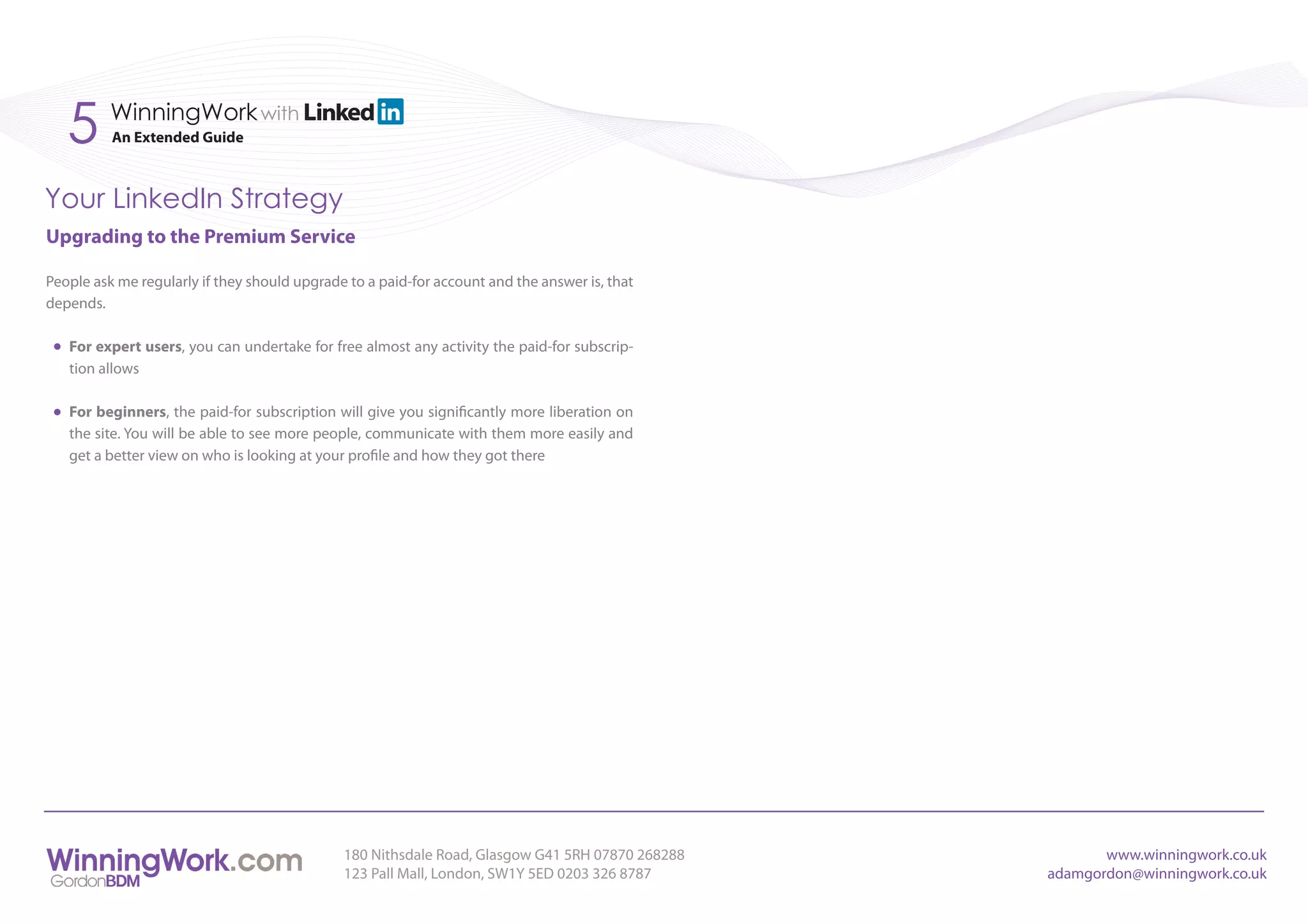 5      WinningWork with
          An Extended Guide



Your LinkedIn Strategy
Upgrading to the Premium Service

People ask me regularly if they should upgrade to a paid-for account and the answer is, that
depends.

   For expert users, you can undertake for free almost any activity the paid-for subscrip-
   tion allows

   For beginners, the paid-for subscription will give you significantly more liberation on
   the site. You will be able to see more people, communicate with them more easily and
   get a better view on who is looking at your profile and how they got there




                                              180 Nithsdale Road, Glasgow G41 5RH 07870 268288          www.winningwork.co.uk
                                              123 Pall Mall, London, SW1Y 5ED 0203 326 8787      adamgordon@winningwork.co.uk
 