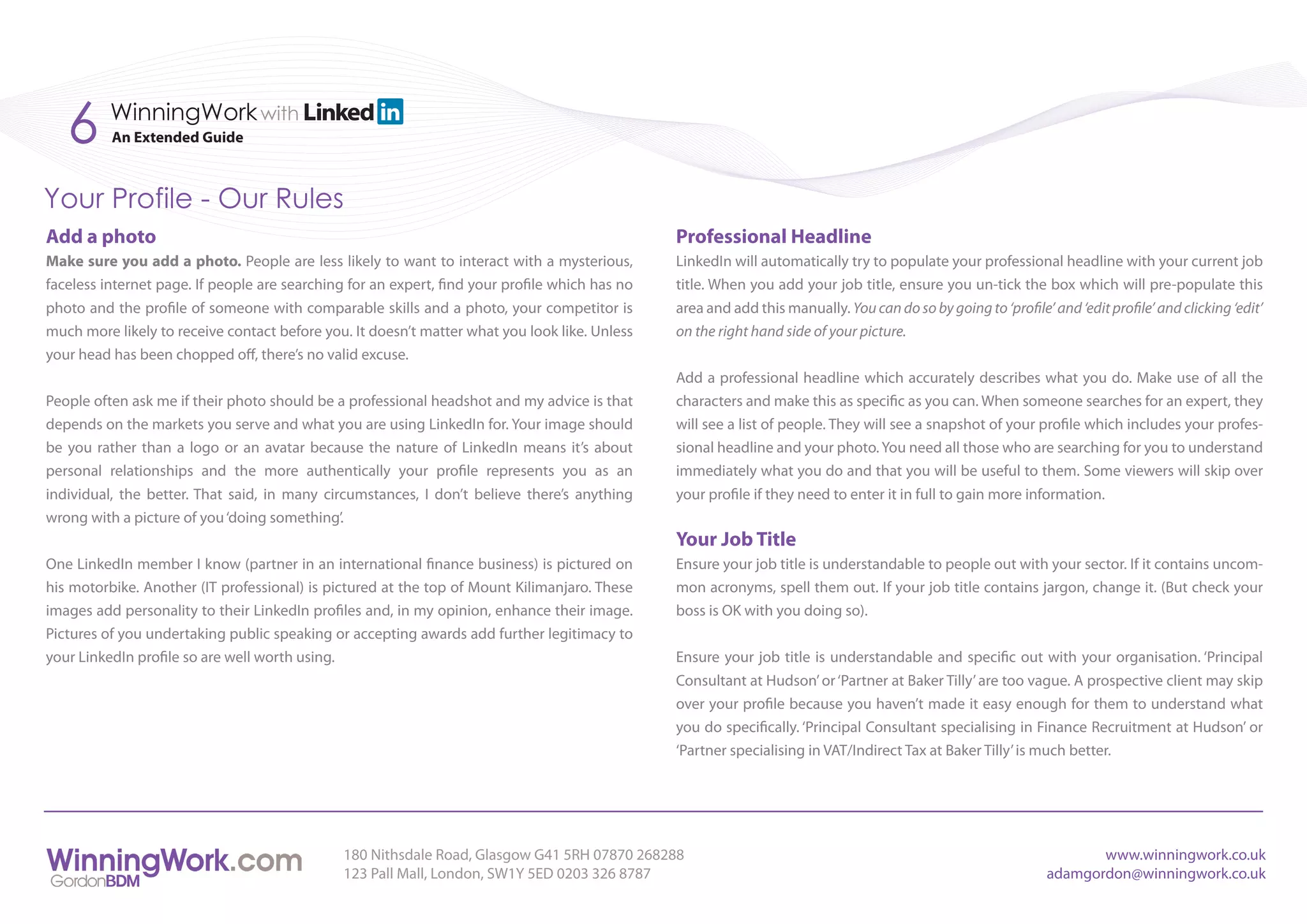 6      WinningWork with
          An Extended Guide



Your Profile - Our Rules
Add a photo                                                                                     Professional Headline
Make sure you add a photo. People are less likely to want to interact with a mysterious,        LinkedIn will automatically try to populate your professional headline with your current job
faceless internet page. If people are searching for an expert, find your profile which has no   title. When you add your job title, ensure you un-tick the box which will pre-populate this
photo and the profile of someone with comparable skills and a photo, your competitor is         area and add this manually. You can do so by going to ‘profile’ and ‘edit profile’ and clicking ‘edit’
much more likely to receive contact before you. It doesn’t matter what you look like. Unless    on the right hand side of your picture.
your head has been chopped off, there’s no valid excuse.
                                                                                                Add a professional headline which accurately describes what you do. Make use of all the
People often ask me if their photo should be a professional headshot and my advice is that      characters and make this as specific as you can. When someone searches for an expert, they
depends on the markets you serve and what you are using LinkedIn for. Your image should         will see a list of people. They will see a snapshot of your profile which includes your profes-
be you rather than a logo or an avatar because the nature of LinkedIn means it’s about          sional headline and your photo. You need all those who are searching for you to understand
personal relationships and the more authentically your profile represents you as an             immediately what you do and that you will be useful to them. Some viewers will skip over
individual, the better. That said, in many circumstances, I don’t believe there’s anything      your profile if they need to enter it in full to gain more information.
wrong with a picture of you ‘doing something’.
                                                                                                Your Job Title
One LinkedIn member I know (partner in an international finance business) is pictured on        Ensure your job title is understandable to people out with your sector. If it contains uncom-
his motorbike. Another (IT professional) is pictured at the top of Mount Kilimanjaro. These     mon acronyms, spell them out. If your job title contains jargon, change it. (But check your
images add personality to their LinkedIn profiles and, in my opinion, enhance their image.      boss is OK with you doing so).
Pictures of you undertaking public speaking or accepting awards add further legitimacy to
your LinkedIn profile so are well worth using.                                                  Ensure your job title is understandable and specific out with your organisation. ‘Principal
                                                                                                Consultant at Hudson’ or ‘Partner at Baker Tilly’ are too vague. A prospective client may skip
                                                                                                over your profile because you haven’t made it easy enough for them to understand what
                                                                                                you do specifically. ‘Principal Consultant specialising in Finance Recruitment at Hudson’ or
                                                                                                ‘Partner specialising in VAT/Indirect Tax at Baker Tilly’ is much better.




                                               180 Nithsdale Road, Glasgow G41 5RH 07870 268288                                                                        www.winningwork.co.uk
                                               123 Pall Mall, London, SW1Y 5ED 0203 326 8787                                                                    adamgordon@winningwork.co.uk
 