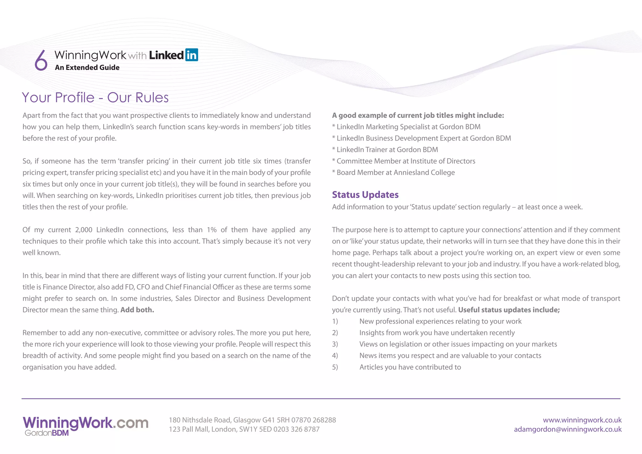 6      WinningWork with
          An Extended Guide



Your Profile - Our Rules
Apart from the fact that you want prospective clients to immediately know and understand            A good example of current job titles might include:
how you can help them, LinkedIn’s search function scans key-words in members’ job titles            * LinkedIn Marketing Specialist at Gordon BDM
before the rest of your profile.                                                                    * LinkedIn Business Development Expert at Gordon BDM
                                                                                                    * LinkedIn Trainer at Gordon BDM
So, if someone has the term ‘transfer pricing’ in their current job title six times (transfer       * Committee Member at Institute of Directors
pricing expert, transfer pricing specialist etc) and you have it in the main body of your profile   * Board Member at Anniesland College
six times but only once in your current job title(s), they will be found in searches before you
will. When searching on key-words, LinkedIn prioritises current job titles, then previous job       Status Updates
titles then the rest of your profile.                                                               Add information to your ‘Status update’ section regularly – at least once a week.


Of my current 2,000 LinkedIn connections, less than 1% of them have applied any                     The purpose here is to attempt to capture your connections’ attention and if they comment
techniques to their profile which take this into account. That’s simply because it’s not very       on or ‘like’ your status update, their networks will in turn see that they have done this in their
well known.                                                                                         home page. Perhaps talk about a project you’re working on, an expert view or even some
                                                                                                    recent thought-leadership relevant to your job and industry. If you have a work-related blog,
In this, bear in mind that there are different ways of listing your current function. If your job   you can alert your contacts to new posts using this section too.
title is Finance Director, also add FD, CFO and Chief Financial Officer as these are terms some
might prefer to search on. In some industries, Sales Director and Business Development              Don’t update your contacts with what you’ve had for breakfast or what mode of transport
Director mean the same thing. Add both.                                                             you’re currently using. That’s not useful. Useful status updates include;
                                                                                                    1)       New professional experiences relating to your work
Remember to add any non-executive, committee or advisory roles. The more you put here,              2)       Insights from work you have undertaken recently
the more rich your experience will look to those viewing your profile. People will respect this     3)       Views on legislation or other issues impacting on your markets
breadth of activity. And some people might find you based on a search on the name of the            4)       News items you respect and are valuable to your contacts
organisation you have added.                                                                        5)       Articles you have contributed to




                                                 180 Nithsdale Road, Glasgow G41 5RH 07870 268288                                                                       www.winningwork.co.uk
                                                 123 Pall Mall, London, SW1Y 5ED 0203 326 8787                                                                   adamgordon@winningwork.co.uk
 