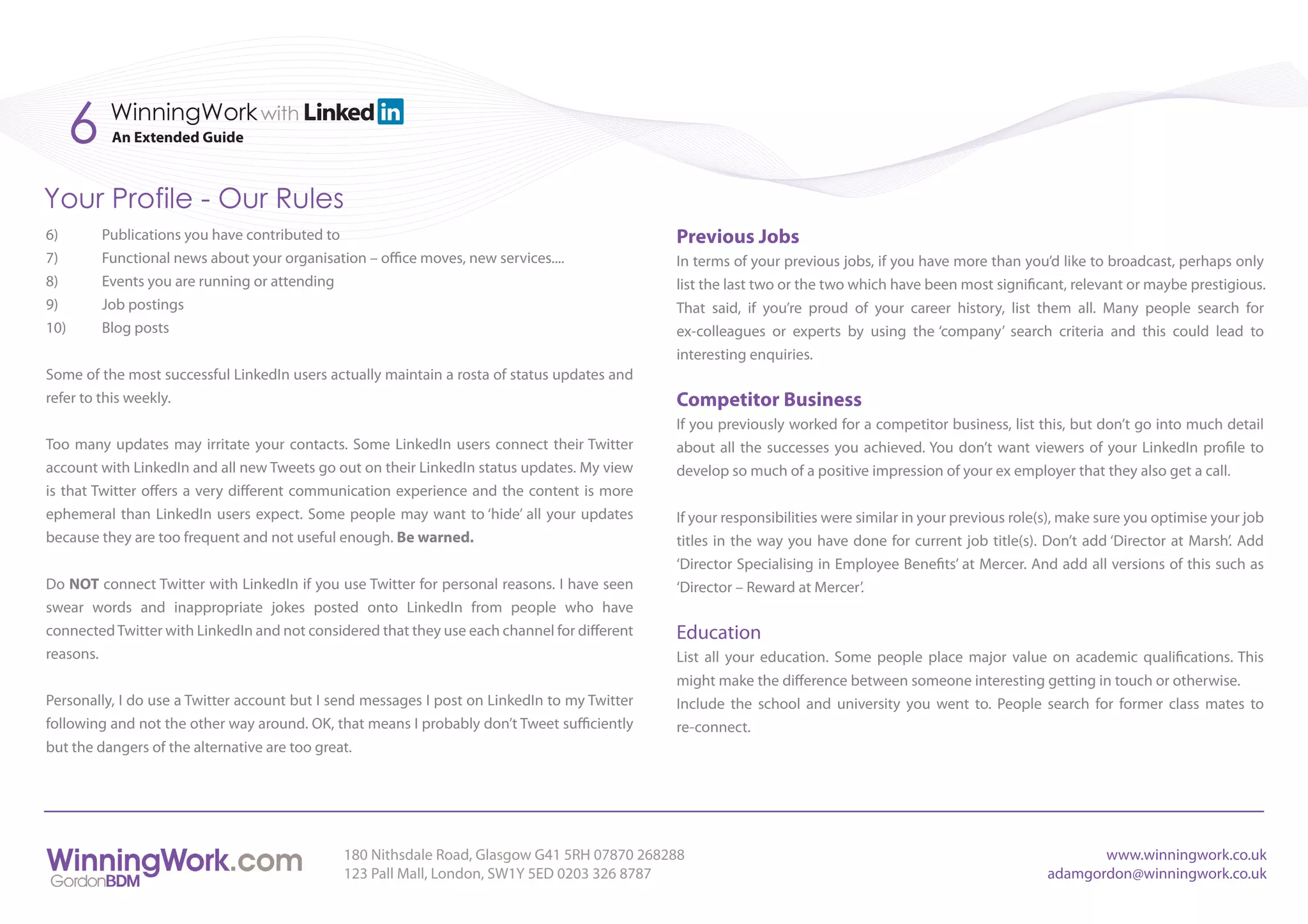 6    WinningWork with
           An Extended Guide



Your Profile - Our Rules
6)        Publications you have contributed to                                                Previous Jobs
7)        Functional news about your organisation – office moves, new services....            In terms of your previous jobs, if you have more than you’d like to broadcast, perhaps only
8)        Events you are running or attending                                                 list the last two or the two which have been most significant, relevant or maybe prestigious.
9)        Job postings                                                                        That said, if you’re proud of your career history, list them all. Many people search for
10)       Blog posts                                                                          ex-colleagues or experts by using the ‘company’ search criteria and this could lead to
                                                                                              interesting enquiries.
Some of the most successful LinkedIn users actually maintain a rosta of status updates and
refer to this weekly.                                                                         Competitor Business
                                                                                              If you previously worked for a competitor business, list this, but don’t go into much detail
Too many updates may irritate your contacts. Some LinkedIn users connect their Twitter        about all the successes you achieved. You don’t want viewers of your LinkedIn profile to
account with LinkedIn and all new Tweets go out on their LinkedIn status updates. My view     develop so much of a positive impression of your ex employer that they also get a call.
is that Twitter offers a very different communication experience and the content is more
ephemeral than LinkedIn users expect. Some people may want to ‘hide’ all your updates         If your responsibilities were similar in your previous role(s), make sure you optimise your job
because they are too frequent and not useful enough. Be warned.                               titles in the way you have done for current job title(s). Don’t add ‘Director at Marsh’. Add
                                                                                              ‘Director Specialising in Employee Benefits’ at Mercer. And add all versions of this such as
Do NOT connect Twitter with LinkedIn if you use Twitter for personal reasons. I have seen     ‘Director – Reward at Mercer’.
swear words and inappropriate jokes posted onto LinkedIn from people who have
connected Twitter with LinkedIn and not considered that they use each channel for different   Education
reasons.                                                                                      List all your education. Some people place major value on academic qualifications. This
                                                                                              might make the difference between someone interesting getting in touch or otherwise.
Personally, I do use a Twitter account but I send messages I post on LinkedIn to my Twitter   Include the school and university you went to. People search for former class mates to
following and not the other way around. OK, that means I probably don’t Tweet sufficiently    re-connect.
but the dangers of the alternative are too great.




                                               180 Nithsdale Road, Glasgow G41 5RH 07870 268288                                                                 www.winningwork.co.uk
                                               123 Pall Mall, London, SW1Y 5ED 0203 326 8787                                                             adamgordon@winningwork.co.uk
 