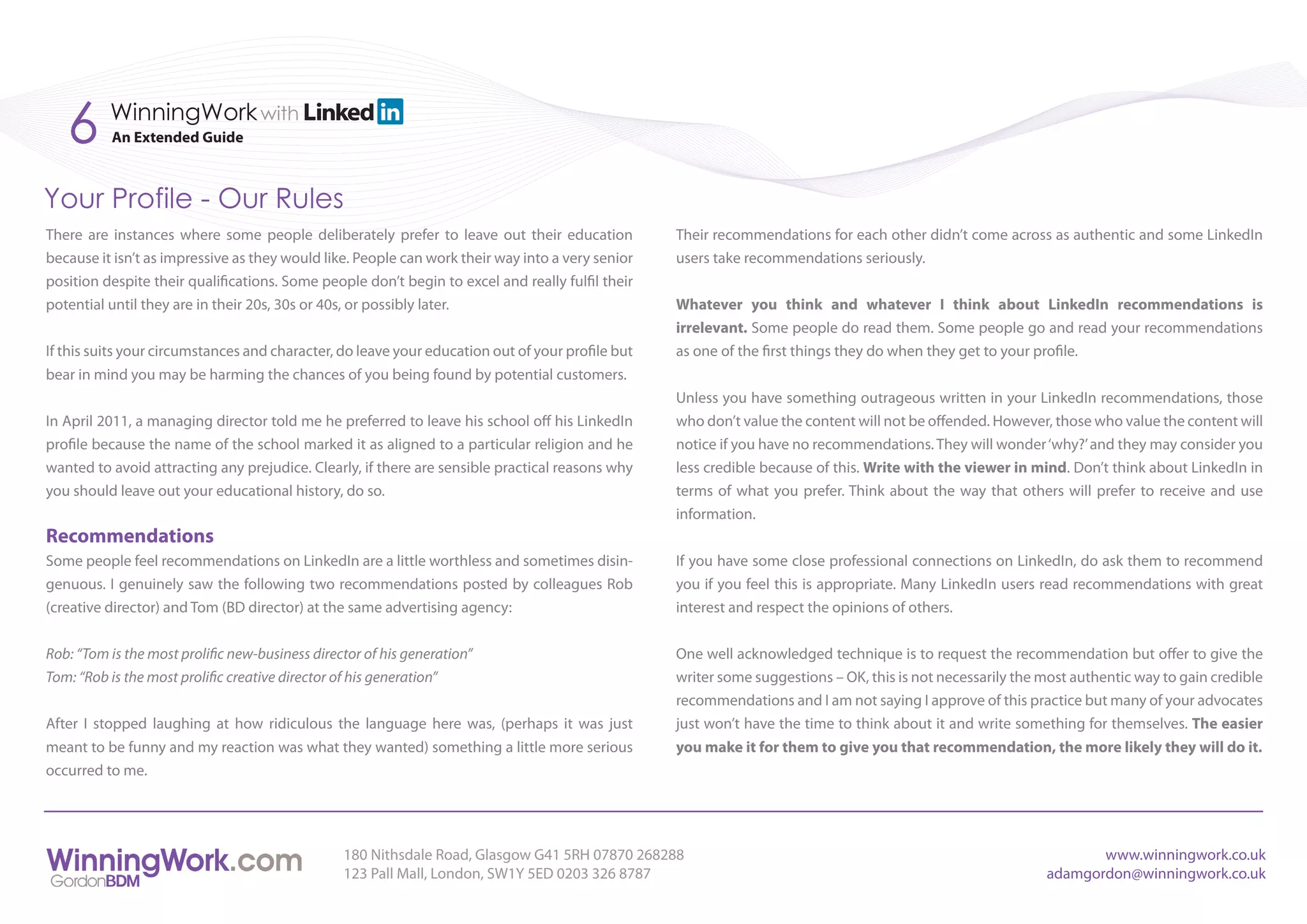 6      WinningWork with
          An Extended Guide



Your Profile - Our Rules
There are instances where some people deliberately prefer to leave out their education            Their recommendations for each other didn’t come across as authentic and some LinkedIn
because it isn’t as impressive as they would like. People can work their way into a very senior   users take recommendations seriously.
position despite their qualifications. Some people don’t begin to excel and really fulfil their
potential until they are in their 20s, 30s or 40s, or possibly later.                             Whatever you think and whatever I think about LinkedIn recommendations is
                                                                                                  irrelevant. Some people do read them. Some people go and read your recommendations
If this suits your circumstances and character, do leave your education out of your profile but   as one of the first things they do when they get to your profile.
bear in mind you may be harming the chances of you being found by potential customers.
                                                                                                  Unless you have something outrageous written in your LinkedIn recommendations, those
In April 2011, a managing director told me he preferred to leave his school off his LinkedIn      who don’t value the content will not be offended. However, those who value the content will
profile because the name of the school marked it as aligned to a particular religion and he       notice if you have no recommendations. They will wonder ‘why?’ and they may consider you
wanted to avoid attracting any prejudice. Clearly, if there are sensible practical reasons why    less credible because of this. Write with the viewer in mind. Don’t think about LinkedIn in
you should leave out your educational history, do so.                                             terms of what you prefer. Think about the way that others will prefer to receive and use
                                                                                                  information.
Recommendations
Some people feel recommendations on LinkedIn are a little worthless and sometimes disin-          If you have some close professional connections on LinkedIn, do ask them to recommend
genuous. I genuinely saw the following two recommendations posted by colleagues Rob               you if you feel this is appropriate. Many LinkedIn users read recommendations with great
(creative director) and Tom (BD director) at the same advertising agency:                         interest and respect the opinions of others.


Rob: “Tom is the most prolific new-business director of his generation”                           One well acknowledged technique is to request the recommendation but offer to give the
Tom: “Rob is the most prolific creative director of his generation”                               writer some suggestions – OK, this is not necessarily the most authentic way to gain credible
                                                                                                  recommendations and I am not saying I approve of this practice but many of your advocates
After I stopped laughing at how ridiculous the language here was, (perhaps it was just            just won’t have the time to think about it and write something for themselves. The easier
meant to be funny and my reaction was what they wanted) something a little more serious           you make it for them to give you that recommendation, the more likely they will do it.
occurred to me.




                                                 180 Nithsdale Road, Glasgow G41 5RH 07870 268288                                                                  www.winningwork.co.uk
                                                 123 Pall Mall, London, SW1Y 5ED 0203 326 8787                                                              adamgordon@winningwork.co.uk
 