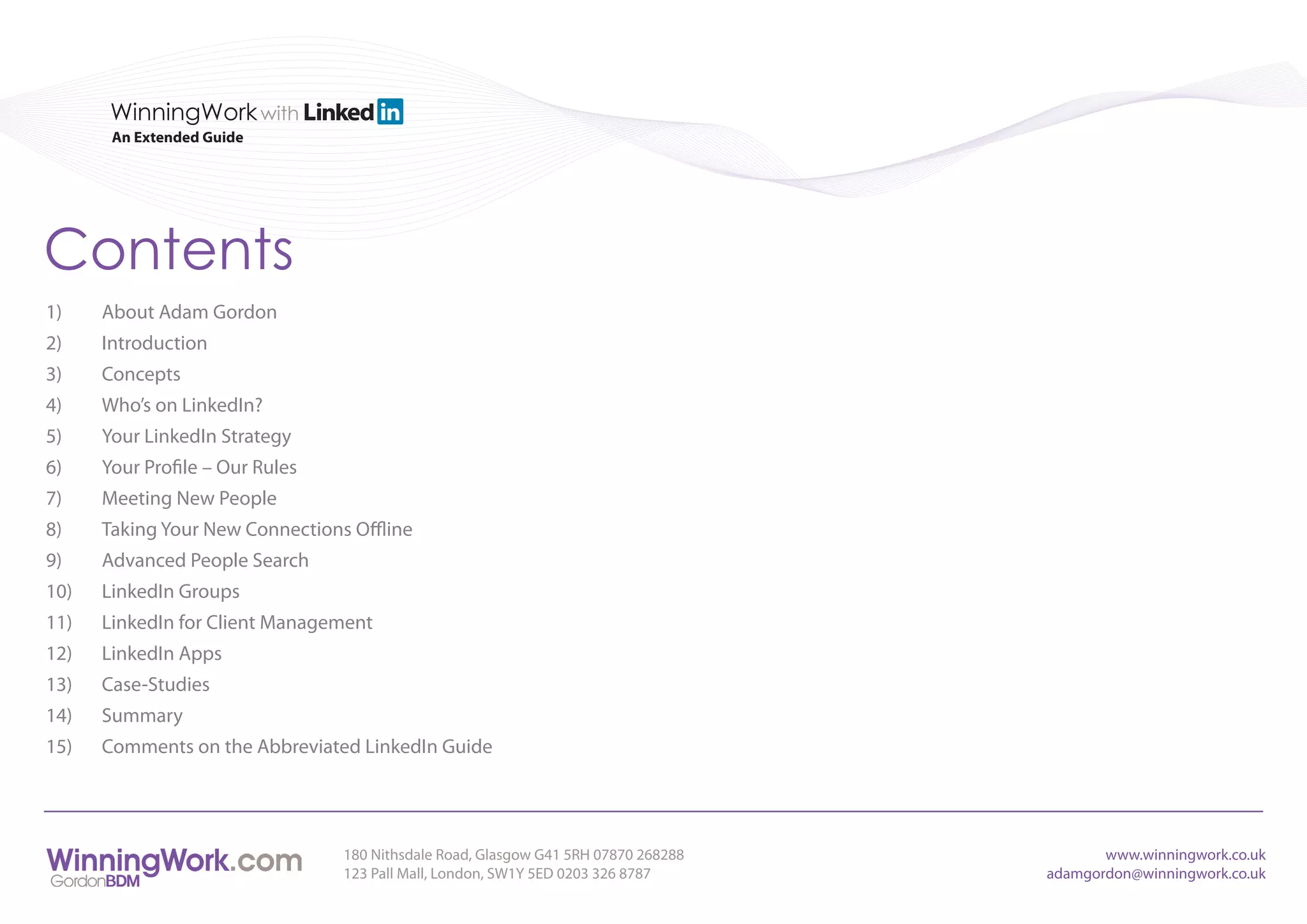 WinningWork with
       An Extended Guide




Contents
1)    About Adam Gordon
2)    Introduction
3)    Concepts
4)    Who’s on LinkedIn?
5)    Your LinkedIn Strategy
6)    Your Profile – Our Rules
7)    Meeting New People
8)    Taking Your New Connections Offline
9)    Advanced People Search
10)   LinkedIn Groups
11)   LinkedIn for Client Management
12)   LinkedIn Apps
13)   Case-Studies
14)   Summary
15)   Comments on the Abbreviated LinkedIn Guide




                                 180 Nithsdale Road, Glasgow G41 5RH 07870 268288          www.winningwork.co.uk
                                 123 Pall Mall, London, SW1Y 5ED 0203 326 8787      adamgordon@winningwork.co.uk
 