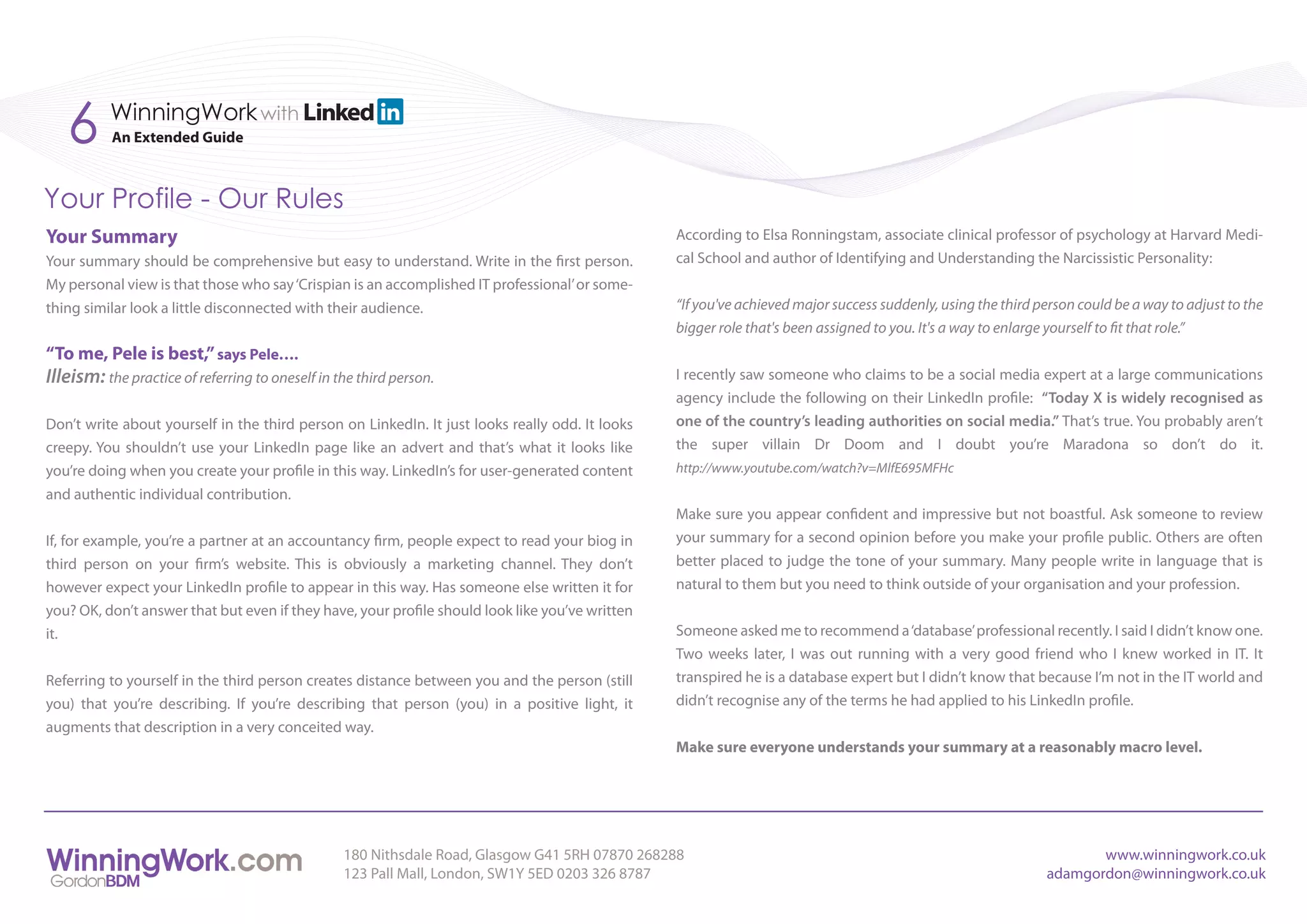 6      WinningWork with
           An Extended Guide



Your Profile - Our Rules
Your Summary                                                                                     According to Elsa Ronningstam, associate clinical professor of psychology at Harvard Medi-
Your summary should be comprehensive but easy to understand. Write in the first person.          cal School and author of Identifying and Understanding the Narcissistic Personality:
My personal view is that those who say ‘Crispian is an accomplished IT professional’ or some-
thing similar look a little disconnected with their audience.                                    “If you've achieved major success suddenly, using the third person could be a way to adjust to the
                                                                                                 bigger role that's been assigned to you. It's a way to enlarge yourself to fit that role.”
“To me, Pele is best,” says Pele….
Illeism: the practice of referring to oneself in the third person.                               I recently saw someone who claims to be a social media expert at a large communications
                                                                                                 agency include the following on their LinkedIn profile: “Today X is widely recognised as
Don’t write about yourself in the third person on LinkedIn. It just looks really odd. It looks   one of the country’s leading authorities on social media.” That’s true. You probably aren’t
creepy. You shouldn’t use your LinkedIn page like an advert and that’s what it looks like        the super villain Dr Doom and I doubt you’re Maradona so don’t do it.
you’re doing when you create your profile in this way. LinkedIn’s for user-generated content     http://www.youtube.com/watch?v=MlfE695MFHc
and authentic individual contribution.
                                                                                                 Make sure you appear confident and impressive but not boastful. Ask someone to review
If, for example, you’re a partner at an accountancy firm, people expect to read your biog in     your summary for a second opinion before you make your profile public. Others are often
third person on your firm’s website. This is obviously a marketing channel. They don’t           better placed to judge the tone of your summary. Many people write in language that is
however expect your LinkedIn profile to appear in this way. Has someone else written it for      natural to them but you need to think outside of your organisation and your profession.
you? OK, don’t answer that but even if they have, your profile should look like you’ve written
it.                                                                                              Someone asked me to recommend a ‘database’ professional recently. I said I didn’t know one.
                                                                                                 Two weeks later, I was out running with a very good friend who I knew worked in IT. It
Referring to yourself in the third person creates distance between you and the person (still     transpired he is a database expert but I didn’t know that because I’m not in the IT world and
you) that you’re describing. If you’re describing that person (you) in a positive light, it      didn’t recognise any of the terms he had applied to his LinkedIn profile.
augments that description in a very conceited way.
                                                                                                 Make sure everyone understands your summary at a reasonably macro level.




                                                  180 Nithsdale Road, Glasgow G41 5RH 07870 268288                                                                   www.winningwork.co.uk
                                                  123 Pall Mall, London, SW1Y 5ED 0203 326 8787                                                               adamgordon@winningwork.co.uk
 