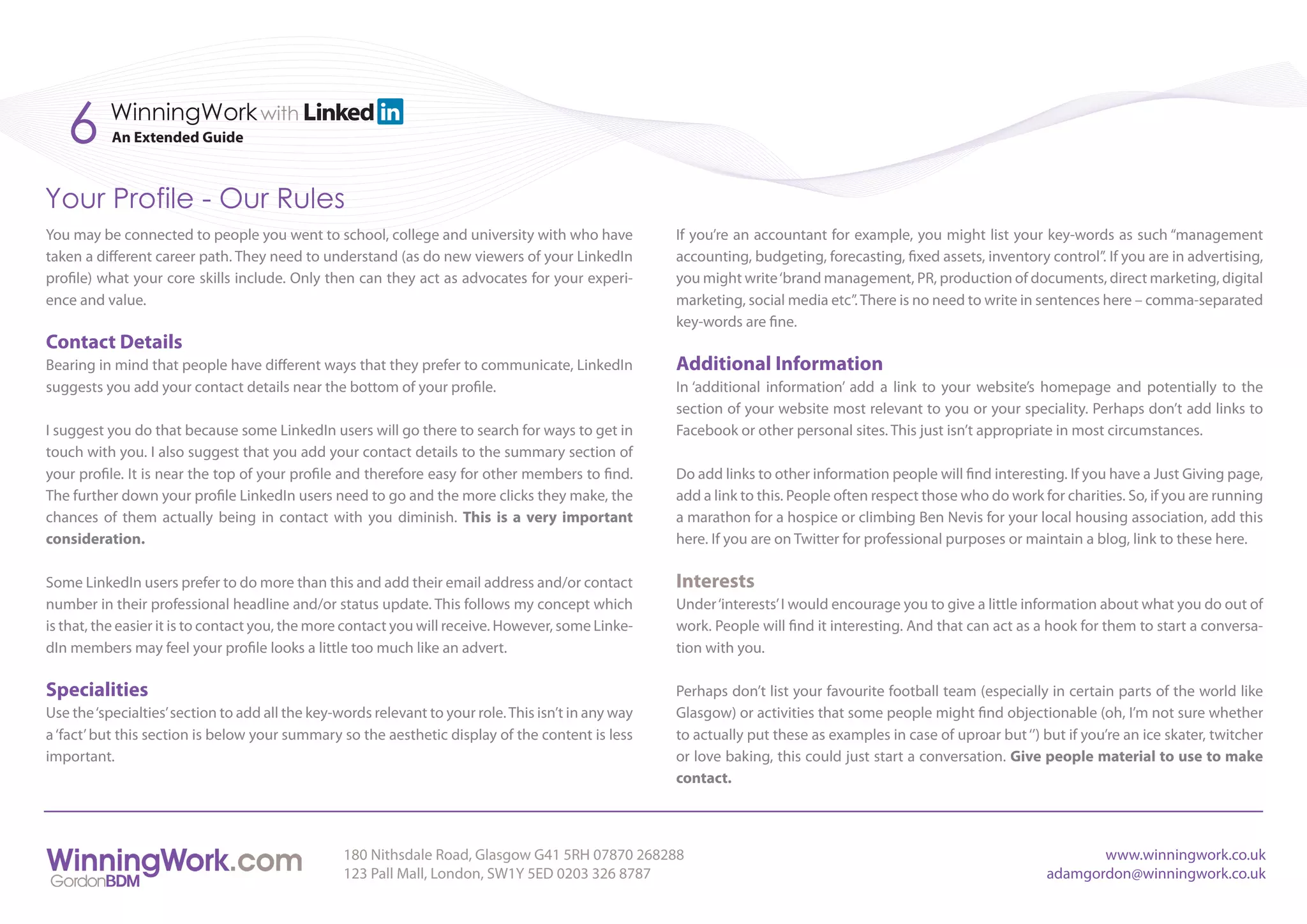 6      WinningWork with
           An Extended Guide



Your Profile - Our Rules
You may be connected to people you went to school, college and university with who have               If you’re an accountant for example, you might list your key-words as such “management
taken a different career path. They need to understand (as do new viewers of your LinkedIn            accounting, budgeting, forecasting, fixed assets, inventory control”. If you are in advertising,
profile) what your core skills include. Only then can they act as advocates for your experi-          you might write ‘brand management, PR, production of documents, direct marketing, digital
ence and value.                                                                                       marketing, social media etc”. There is no need to write in sentences here – comma-separated
                                                                                                      key-words are fine.
Contact Details
Bearing in mind that people have different ways that they prefer to communicate, LinkedIn             Additional Information
suggests you add your contact details near the bottom of your profile.                                In ‘additional information’ add a link to your website’s homepage and potentially to the
                                                                                                      section of your website most relevant to you or your speciality. Perhaps don’t add links to
I suggest you do that because some LinkedIn users will go there to search for ways to get in          Facebook or other personal sites. This just isn’t appropriate in most circumstances.
touch with you. I also suggest that you add your contact details to the summary section of
your profile. It is near the top of your profile and therefore easy for other members to find.        Do add links to other information people will find interesting. If you have a Just Giving page,
The further down your profile LinkedIn users need to go and the more clicks they make, the            add a link to this. People often respect those who do work for charities. So, if you are running
chances of them actually being in contact with you diminish. This is a very important                 a marathon for a hospice or climbing Ben Nevis for your local housing association, add this
consideration.                                                                                        here. If you are on Twitter for professional purposes or maintain a blog, link to these here.

Some LinkedIn users prefer to do more than this and add their email address and/or contact            Interests
number in their professional headline and/or status update. This follows my concept which             Under ‘interests’ I would encourage you to give a little information about what you do out of
is that, the easier it is to contact you, the more contact you will receive. However, some Linke-     work. People will find it interesting. And that can act as a hook for them to start a conversa-
dIn members may feel your profile looks a little too much like an advert.                             tion with you.

Specialities                                                                                          Perhaps don’t list your favourite football team (especially in certain parts of the world like
Use the ‘specialties’ section to add all the key-words relevant to your role. This isn’t in any way   Glasgow) or activities that some people might find objectionable (oh, I’m not sure whether
a ‘fact’ but this section is below your summary so the aesthetic display of the content is less       to actually put these as examples in case of uproar but ‘’) but if you’re an ice skater, twitcher
important.                                                                                            or love baking, this could just start a conversation. Give people material to use to make
                                                                                                      contact.



                                                  180 Nithsdale Road, Glasgow G41 5RH 07870 268288                                                                        www.winningwork.co.uk
                                                  123 Pall Mall, London, SW1Y 5ED 0203 326 8787                                                                    adamgordon@winningwork.co.uk
 