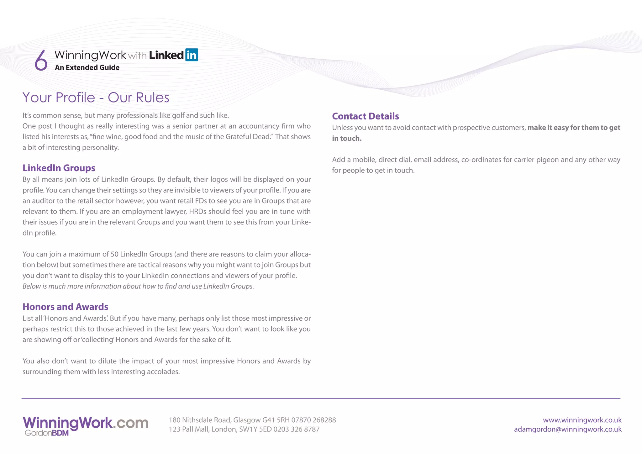 6      WinningWork with
           An Extended Guide



Your Profile - Our Rules
It’s common sense, but many professionals like golf and such like.                                    Contact Details
One post I thought as really interesting was a senior partner at an accountancy firm who              Unless you want to avoid contact with prospective customers, make it easy for them to get
listed his interests as, “fine wine, good food and the music of the Grateful Dead.” That shows        in touch.
a bit of interesting personality.
                                                                                                      Add a mobile, direct dial, email address, co-ordinates for carrier pigeon and any other way
LinkedIn Groups                                                                                       for people to get in touch.
By all means join lots of LinkedIn Groups. By default, their logos will be displayed on your
profile. You can change their settings so they are invisible to viewers of your profile. If you are
an auditor to the retail sector however, you want retail FDs to see you are in Groups that are
relevant to them. If you are an employment lawyer, HRDs should feel you are in tune with
their issues if you are in the relevant Groups and you want them to see this from your Linke-
dIn profile.

You can join a maximum of 50 LinkedIn Groups (and there are reasons to claim your alloca-
tion below) but sometimes there are tactical reasons why you might want to join Groups but
you don’t want to display this to your LinkedIn connections and viewers of your profile.
Below is much more information about how to find and use LinkedIn Groups.

Honors and Awards
List all ‘Honors and Awards’. But if you have many, perhaps only list those most impressive or
perhaps restrict this to those achieved in the last few years. You don’t want to look like you
are showing off or ‘collecting’ Honors and Awards for the sake of it.

You also don’t want to dilute the impact of your most impressive Honors and Awards by
surrounding them with less interesting accolades.




                                                  180 Nithsdale Road, Glasgow G41 5RH 07870 268288                                                                    www.winningwork.co.uk
                                                  123 Pall Mall, London, SW1Y 5ED 0203 326 8787                                                                adamgordon@winningwork.co.uk
 