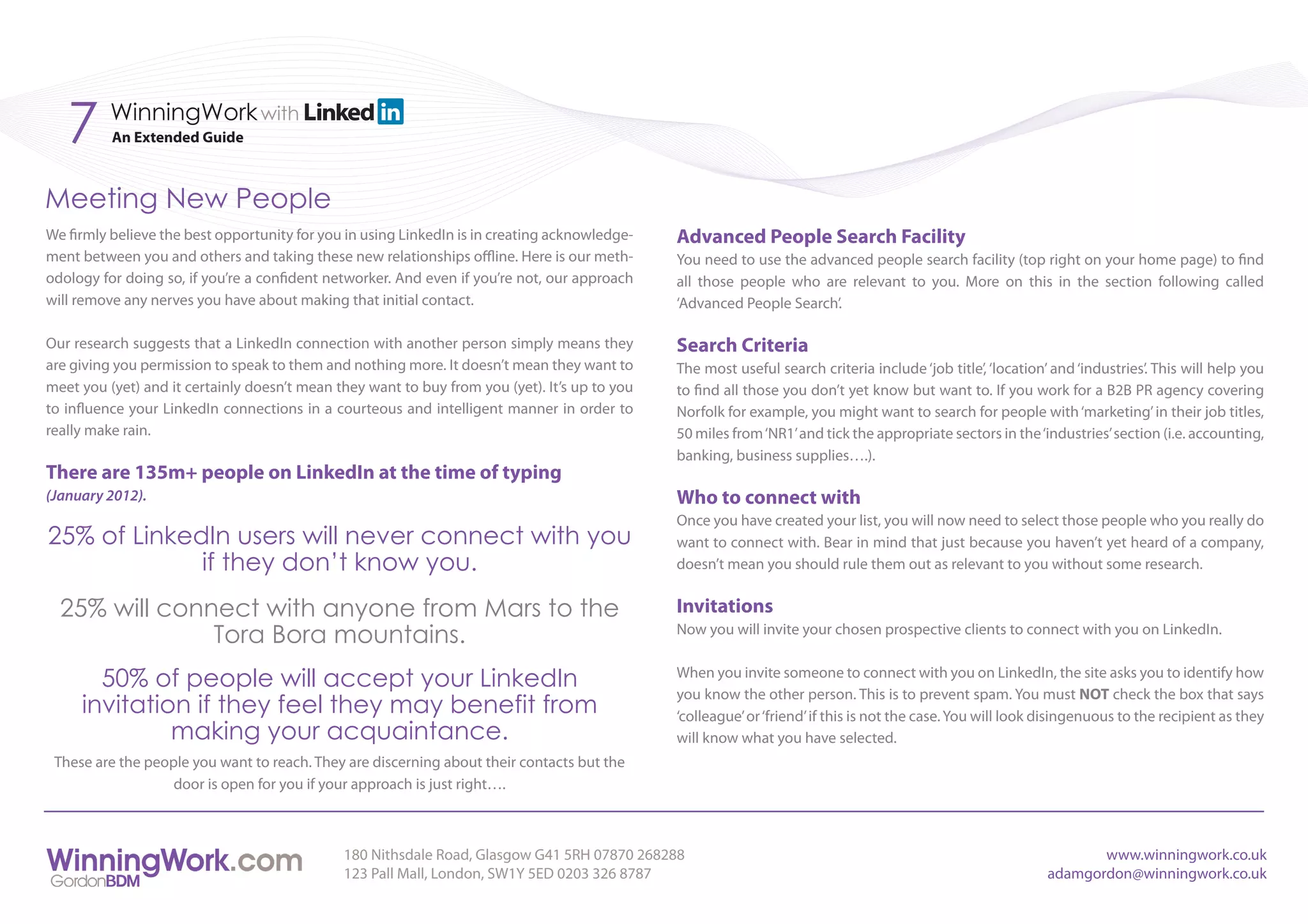 7      WinningWork with
          An Extended Guide



Meeting New People
We firmly believe the best opportunity for you in using LinkedIn is in creating acknowledge-   Advanced People Search Facility
ment between you and others and taking these new relationships offline. Here is our meth-      You need to use the advanced people search facility (top right on your home page) to find
odology for doing so, if you’re a confident networker. And even if you’re not, our approach    all those people who are relevant to you. More on this in the section following called
will remove any nerves you have about making that initial contact.                             ‘Advanced People Search’.

Our research suggests that a LinkedIn connection with another person simply means they         Search Criteria
are giving you permission to speak to them and nothing more. It doesn’t mean they want to      The most useful search criteria include ‘job title’, ‘location’ and ‘industries’. This will help you
meet you (yet) and it certainly doesn’t mean they want to buy from you (yet). It’s up to you   to find all those you don’t yet know but want to. If you work for a B2B PR agency covering
to influence your LinkedIn connections in a courteous and intelligent manner in order to       Norfolk for example, you might want to search for people with ‘marketing’ in their job titles,
really make rain.                                                                              50 miles from ‘NR1’ and tick the appropriate sectors in the ‘industries’ section (i.e. accounting,
                                                                                               banking, business supplies….).
There are 135m+ people on LinkedIn at the time of typing
(January 2012).                                                                                Who to connect with
                                                                                               Once you have created your list, you will now need to select those people who you really do
25% of LinkedIn users will never connect with you                                              want to connect with. Bear in mind that just because you haven’t yet heard of a company,
             if they don’t know you.                                                           doesn’t mean you should rule them out as relevant to you without some research.


  25% will connect with anyone from Mars to the                                                Invitations
               Tora Bora mountains.                                                            Now you will invite your chosen prospective clients to connect with you on LinkedIn.


       50% of people will accept your LinkedIn                                                 When you invite someone to connect with you on LinkedIn, the site asks you to identify how
                                                                                               you know the other person. This is to prevent spam. You must NOT check the box that says
     invitation if they feel they may benefit from                                             ‘colleague’ or ‘friend’ if this is not the case. You will look disingenuous to the recipient as they
              making your acquaintance.                                                        will know what you have selected.
 These are the people you want to reach. They are discerning about their contacts but the
                   door is open for you if your approach is just right….



                                              180 Nithsdale Road, Glasgow G41 5RH 07870 268288                                                                       www.winningwork.co.uk
                                              123 Pall Mall, London, SW1Y 5ED 0203 326 8787                                                                   adamgordon@winningwork.co.uk
 
