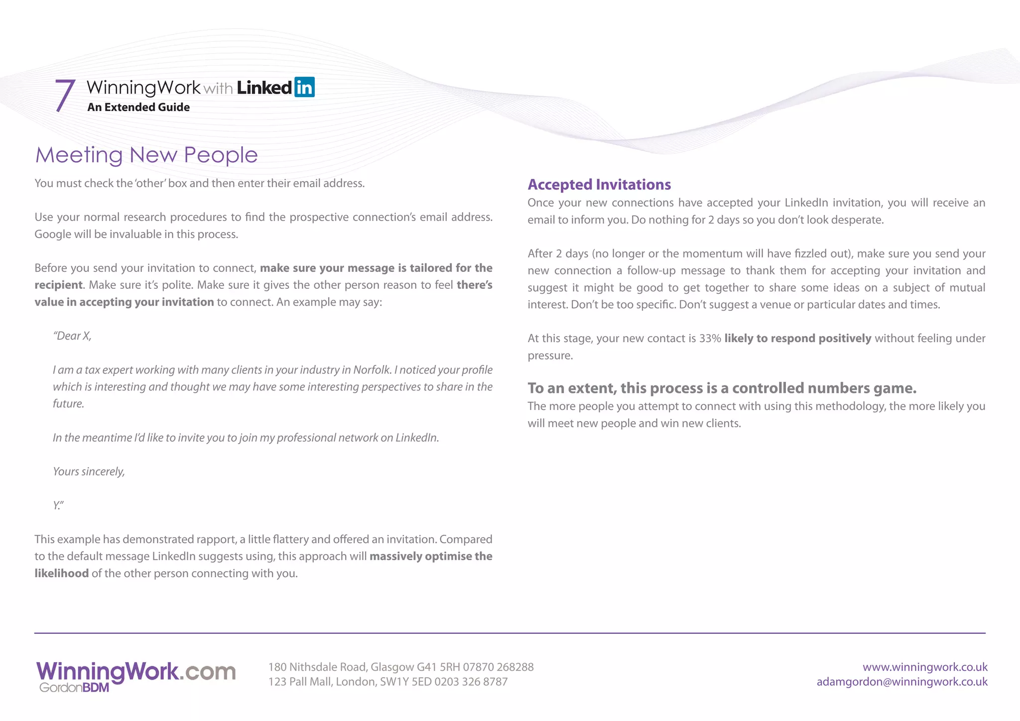 7      WinningWork with
          An Extended Guide



Meeting New People
You must check the ‘other’ box and then enter their email address.                                   Accepted Invitations
                                                                                                     Once your new connections have accepted your LinkedIn invitation, you will receive an
Use your normal research procedures to find the prospective connection’s email address.              email to inform you. Do nothing for 2 days so you don’t look desperate.
Google will be invaluable in this process.
                                                                                                     After 2 days (no longer or the momentum will have fizzled out), make sure you send your
Before you send your invitation to connect, make sure your message is tailored for the               new connection a follow-up message to thank them for accepting your invitation and
recipient. Make sure it’s polite. Make sure it gives the other person reason to feel there’s         suggest it might be good to get together to share some ideas on a subject of mutual
value in accepting your invitation to connect. An example may say:                                   interest. Don’t be too specific. Don’t suggest a venue or particular dates and times.

   “Dear X,                                                                                          At this stage, your new contact is 33% likely to respond positively without feeling under
                                                                                                     pressure.
   I am a tax expert working with many clients in your industry in Norfolk. I noticed your profile
   which is interesting and thought we may have some interesting perspectives to share in the        To an extent, this process is a controlled numbers game.
   future.                                                                                           The more people you attempt to connect with using this methodology, the more likely you
                                                                                                     will meet new people and win new clients.
   In the meantime I’d like to invite you to join my professional network on LinkedIn.

   Yours sincerely,

   Y.”

This example has demonstrated rapport, a little flattery and offered an invitation. Compared
to the default message LinkedIn suggests using, this approach will massively optimise the
likelihood of the other person connecting with you.




                                                 180 Nithsdale Road, Glasgow G41 5RH 07870 268288                                                                   www.winningwork.co.uk
                                                 123 Pall Mall, London, SW1Y 5ED 0203 326 8787                                                               adamgordon@winningwork.co.uk
 