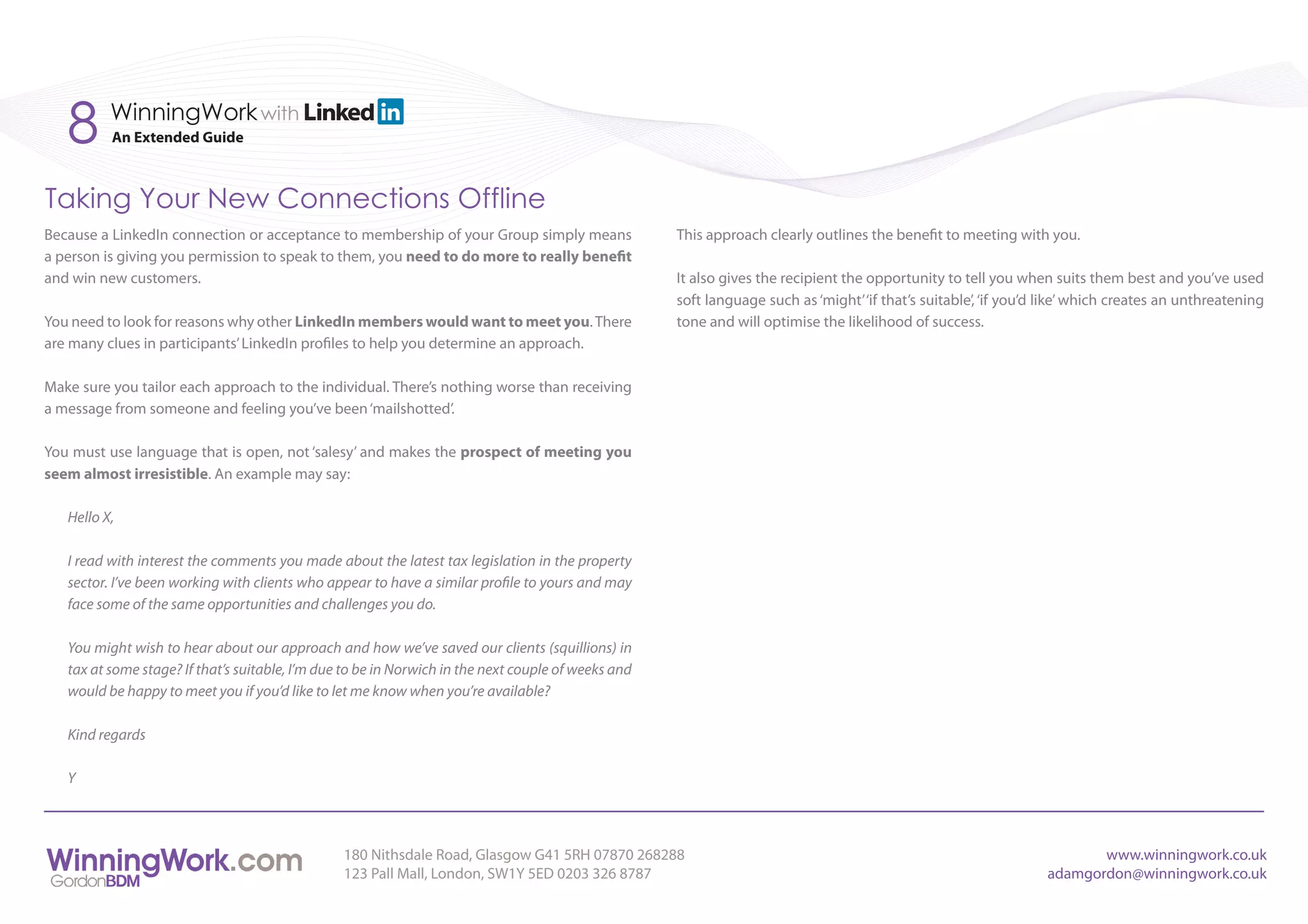 8      WinningWork with
          An Extended Guide



Taking Your New Connections Offline
Because a LinkedIn connection or acceptance to membership of your Group simply means                 This approach clearly outlines the benefit to meeting with you.
a person is giving you permission to speak to them, you need to do more to really benefit
and win new customers.                                                                               It also gives the recipient the opportunity to tell you when suits them best and you’ve used
                                                                                                     soft language such as ‘might’ ‘if that’s suitable’, ‘if you’d like’ which creates an unthreatening
You need to look for reasons why other LinkedIn members would want to meet you. There                tone and will optimise the likelihood of success.
are many clues in participants’ LinkedIn profiles to help you determine an approach.

Make sure you tailor each approach to the individual. There’s nothing worse than receiving
a message from someone and feeling you’ve been ‘mailshotted’.

You must use language that is open, not ‘salesy’ and makes the prospect of meeting you
seem almost irresistible. An example may say:

   Hello X,

   I read with interest the comments you made about the latest tax legislation in the property
   sector. I’ve been working with clients who appear to have a similar profile to yours and may
   face some of the same opportunities and challenges you do.

   You might wish to hear about our approach and how we’ve saved our clients (squillions) in
   tax at some stage? If that’s suitable, I’m due to be in Norwich in the next couple of weeks and
   would be happy to meet you if you’d like to let me know when you’re available?

   Kind regards

   Y



                                                 180 Nithsdale Road, Glasgow G41 5RH 07870 268288                                                                        www.winningwork.co.uk
                                                 123 Pall Mall, London, SW1Y 5ED 0203 326 8787                                                                    adamgordon@winningwork.co.uk
 