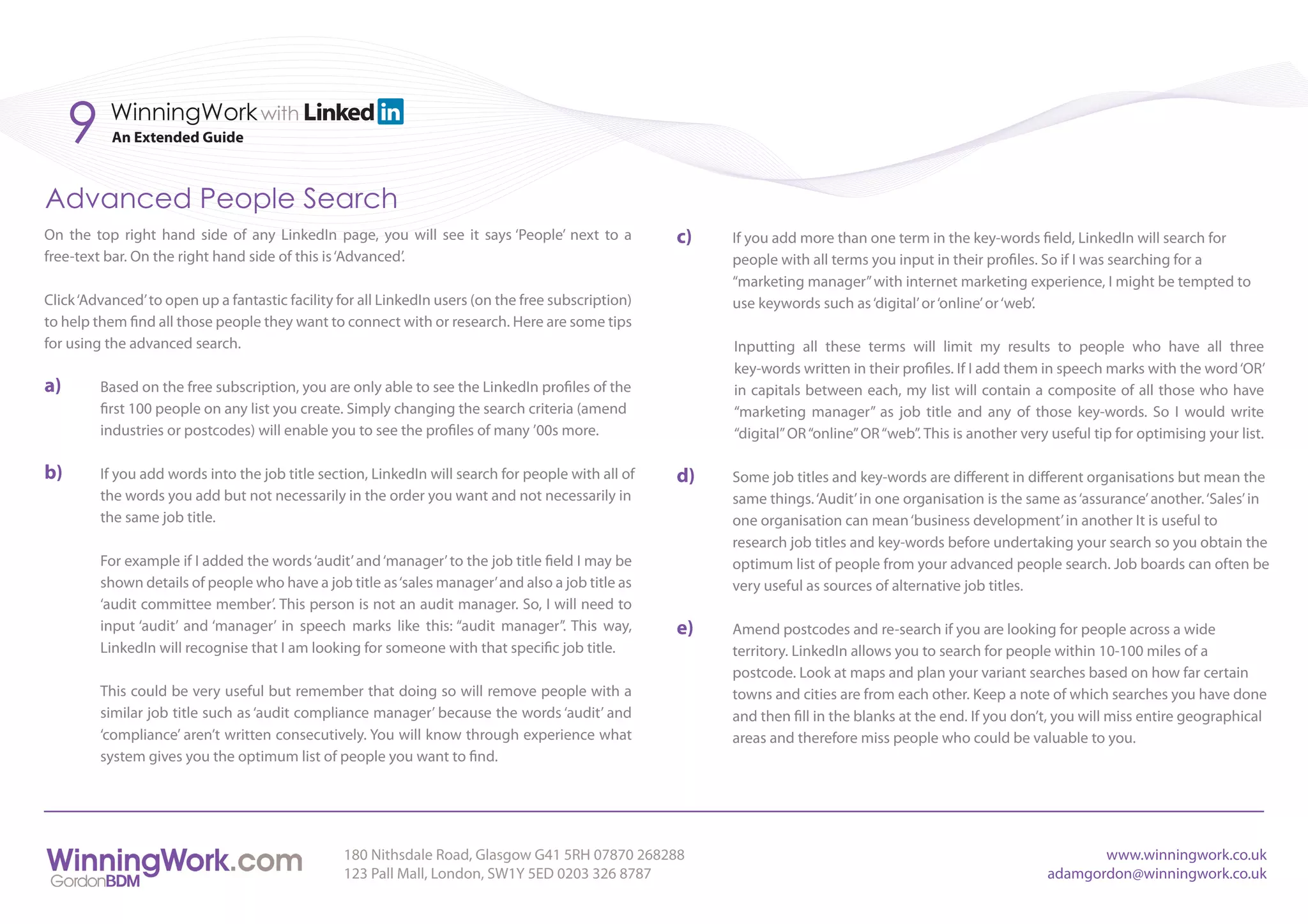 9    WinningWork with
           An Extended Guide



Advanced People Search
On the top right hand side of any LinkedIn page, you will see it says ‘People’ next to a             c)   If you add more than one term in the key-words field, LinkedIn will search for
free-text bar. On the right hand side of this is ‘Advanced’.                                              people with all terms you input in their profiles. So if I was searching for a
                                                                                                          “marketing manager” with internet marketing experience, I might be tempted to
Click ‘Advanced’ to open up a fantastic facility for all LinkedIn users (on the free subscription)        use keywords such as ‘digital’ or ‘online’ or ‘web’.
to help them find all those people they want to connect with or research. Here are some tips
for using the advanced search.                                                                            Inputting all these terms will limit my results to people who have all three
                                                                                                          key-words written in their profiles. If I add them in speech marks with the word ‘OR’
a)       Based on the free subscription, you are only able to see the LinkedIn profiles of the            in capitals between each, my list will contain a composite of all those who have
         first 100 people on any list you create. Simply changing the search criteria (amend              “marketing manager” as job title and any of those key-words. So I would write
         industries or postcodes) will enable you to see the profiles of many ’00s more.                  “digital” OR “online” OR “web”. This is another very useful tip for optimising your list.

b)       If you add words into the job title section, LinkedIn will search for people with all of    d)   Some job titles and key-words are different in different organisations but mean the
         the words you add but not necessarily in the order you want and not necessarily in               same things. ‘Audit’ in one organisation is the same as ‘assurance’ another. ‘Sales’ in
         the same job title.                                                                              one organisation can mean ‘business development’ in another It is useful to
                                                                                                          research job titles and key-words before undertaking your search so you obtain the
         For example if I added the words ‘audit’ and ‘manager’ to the job title field I may be           optimum list of people from your advanced people search. Job boards can often be
         shown details of people who have a job title as ‘sales manager’ and also a job title as          very useful as sources of alternative job titles.
         ‘audit committee member’. This person is not an audit manager. So, I will need to
         input ‘audit’ and ‘manager’ in speech marks like this: “audit manager”. This way,           e)   Amend postcodes and re-search if you are looking for people across a wide
         LinkedIn will recognise that I am looking for someone with that specific job title.              territory. LinkedIn allows you to search for people within 10-100 miles of a
                                                                                                          postcode. Look at maps and plan your variant searches based on how far certain
         This could be very useful but remember that doing so will remove people with a                   towns and cities are from each other. Keep a note of which searches you have done
         similar job title such as ‘audit compliance manager’ because the words ‘audit’ and               and then fill in the blanks at the end. If you don’t, you will miss entire geographical
         ‘compliance’ aren’t written consecutively. You will know through experience what                 areas and therefore miss people who could be valuable to you.
         system gives you the optimum list of people you want to find.




                                                 180 Nithsdale Road, Glasgow G41 5RH 07870 268288                                                                    www.winningwork.co.uk
                                                 123 Pall Mall, London, SW1Y 5ED 0203 326 8787                                                                adamgordon@winningwork.co.uk
 