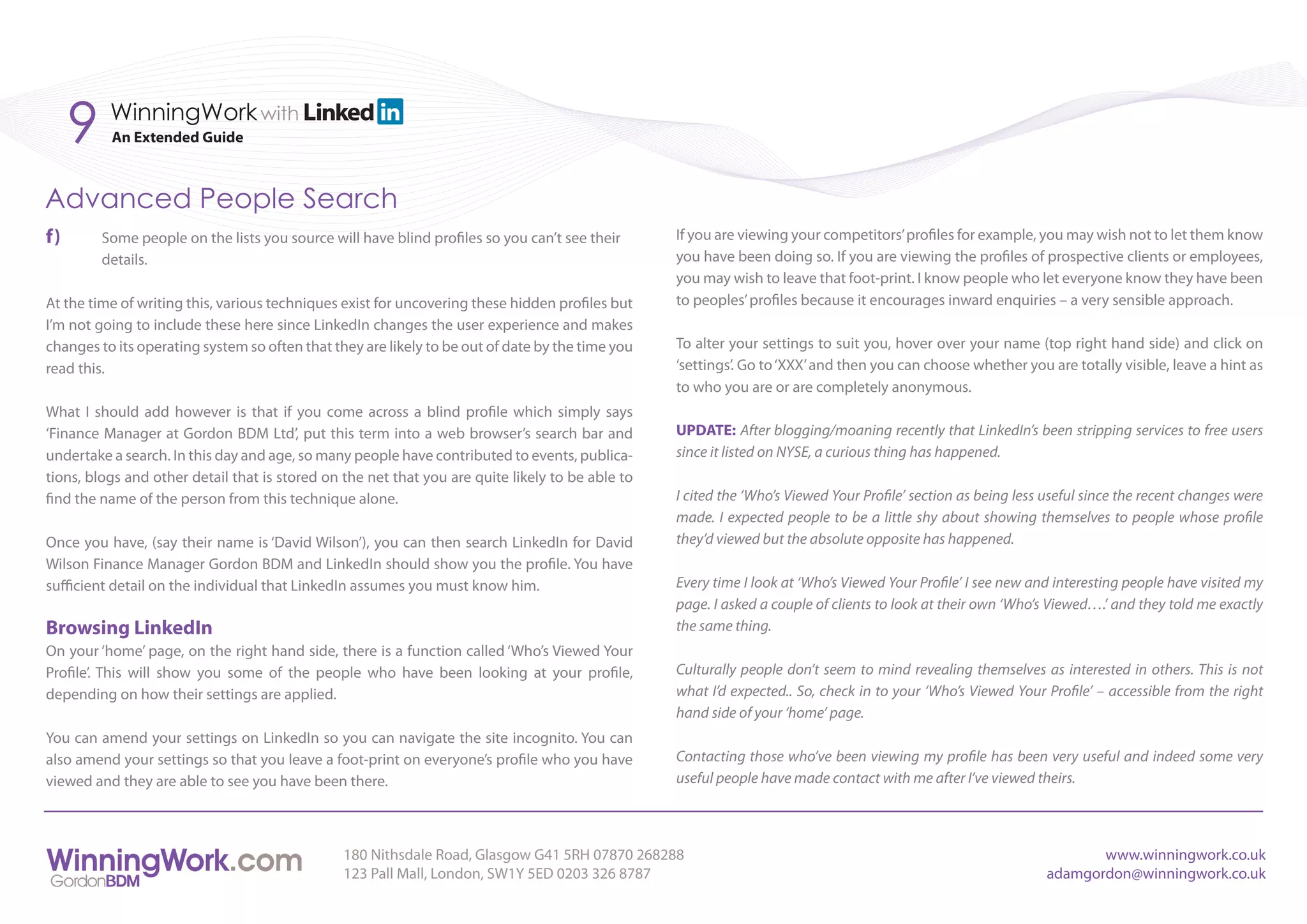 9    WinningWork with
          An Extended Guide



Advanced People Search
f)       Some people on the lists you source will have blind profiles so you can’t see their      If you are viewing your competitors’ profiles for example, you may wish not to let them know
         details.                                                                                 you have been doing so. If you are viewing the profiles of prospective clients or employees,
                                                                                                  you may wish to leave that foot-print. I know people who let everyone know they have been
At the time of writing this, various techniques exist for uncovering these hidden profiles but    to peoples’ profiles because it encourages inward enquiries – a very sensible approach.
I’m not going to include these here since LinkedIn changes the user experience and makes
changes to its operating system so often that they are likely to be out of date by the time you   To alter your settings to suit you, hover over your name (top right hand side) and click on
read this.                                                                                        ‘settings’. Go to ‘XXX’ and then you can choose whether you are totally visible, leave a hint as
                                                                                                  to who you are or are completely anonymous.
What I should add however is that if you come across a blind profile which simply says
‘Finance Manager at Gordon BDM Ltd’, put this term into a web browser’s search bar and            UPDATE: After blogging/moaning recently that LinkedIn’s been stripping services to free users
undertake a search. In this day and age, so many people have contributed to events, publica-      since it listed on NYSE, a curious thing has happened.
tions, blogs and other detail that is stored on the net that you are quite likely to be able to
find the name of the person from this technique alone.                                            I cited the ‘Who’s Viewed Your Profile’ section as being less useful since the recent changes were
                                                                                                  made. I expected people to be a little shy about showing themselves to people whose profile
Once you have, (say their name is ‘David Wilson’), you can then search LinkedIn for David         they’d viewed but the absolute opposite has happened.
Wilson Finance Manager Gordon BDM and LinkedIn should show you the profile. You have
sufficient detail on the individual that LinkedIn assumes you must know him.                      Every time I look at ‘Who’s Viewed Your Profile’ I see new and interesting people have visited my
                                                                                                  page. I asked a couple of clients to look at their own ‘Who’s Viewed….’ and they told me exactly
Browsing LinkedIn                                                                                 the same thing.
On your ‘home’ page, on the right hand side, there is a function called ‘Who’s Viewed Your
Profile’. This will show you some of the people who have been looking at your profile,            Culturally people don’t seem to mind revealing themselves as interested in others. This is not
depending on how their settings are applied.                                                      what I’d expected.. So, check in to your ‘Who’s Viewed Your Profile’ – accessible from the right
                                                                                                  hand side of your ‘home’ page.
You can amend your settings on LinkedIn so you can navigate the site incognito. You can
also amend your settings so that you leave a foot-print on everyone’s profile who you have        Contacting those who’ve been viewing my profile has been very useful and indeed some very
viewed and they are able to see you have been there.                                              useful people have made contact with me after I’ve viewed theirs.



                                                180 Nithsdale Road, Glasgow G41 5RH 07870 268288                                                                      www.winningwork.co.uk
                                                123 Pall Mall, London, SW1Y 5ED 0203 326 8787                                                                  adamgordon@winningwork.co.uk
 