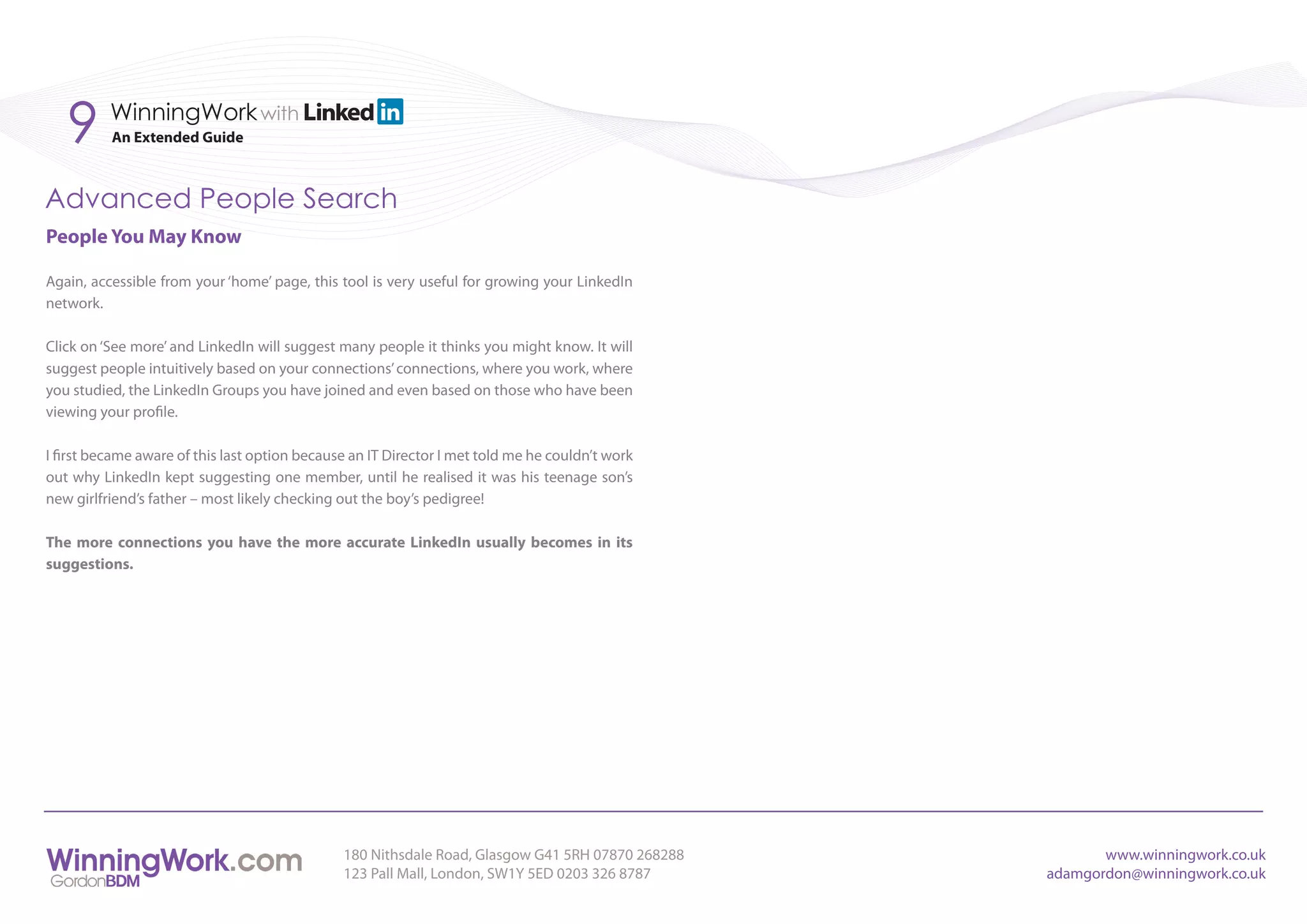 9      WinningWork with
          An Extended Guide



Advanced People Search
People You May Know

Again, accessible from your ‘home’ page, this tool is very useful for growing your LinkedIn
network.

Click on ‘See more’ and LinkedIn will suggest many people it thinks you might know. It will
suggest people intuitively based on your connections’ connections, where you work, where
you studied, the LinkedIn Groups you have joined and even based on those who have been
viewing your profile.

I first became aware of this last option because an IT Director I met told me he couldn’t work
out why LinkedIn kept suggesting one member, until he realised it was his teenage son’s
new girlfriend’s father – most likely checking out the boy’s pedigree!

The more connections you have the more accurate LinkedIn usually becomes in its
suggestions.




                                               180 Nithsdale Road, Glasgow G41 5RH 07870 268288          www.winningwork.co.uk
                                               123 Pall Mall, London, SW1Y 5ED 0203 326 8787      adamgordon@winningwork.co.uk
 