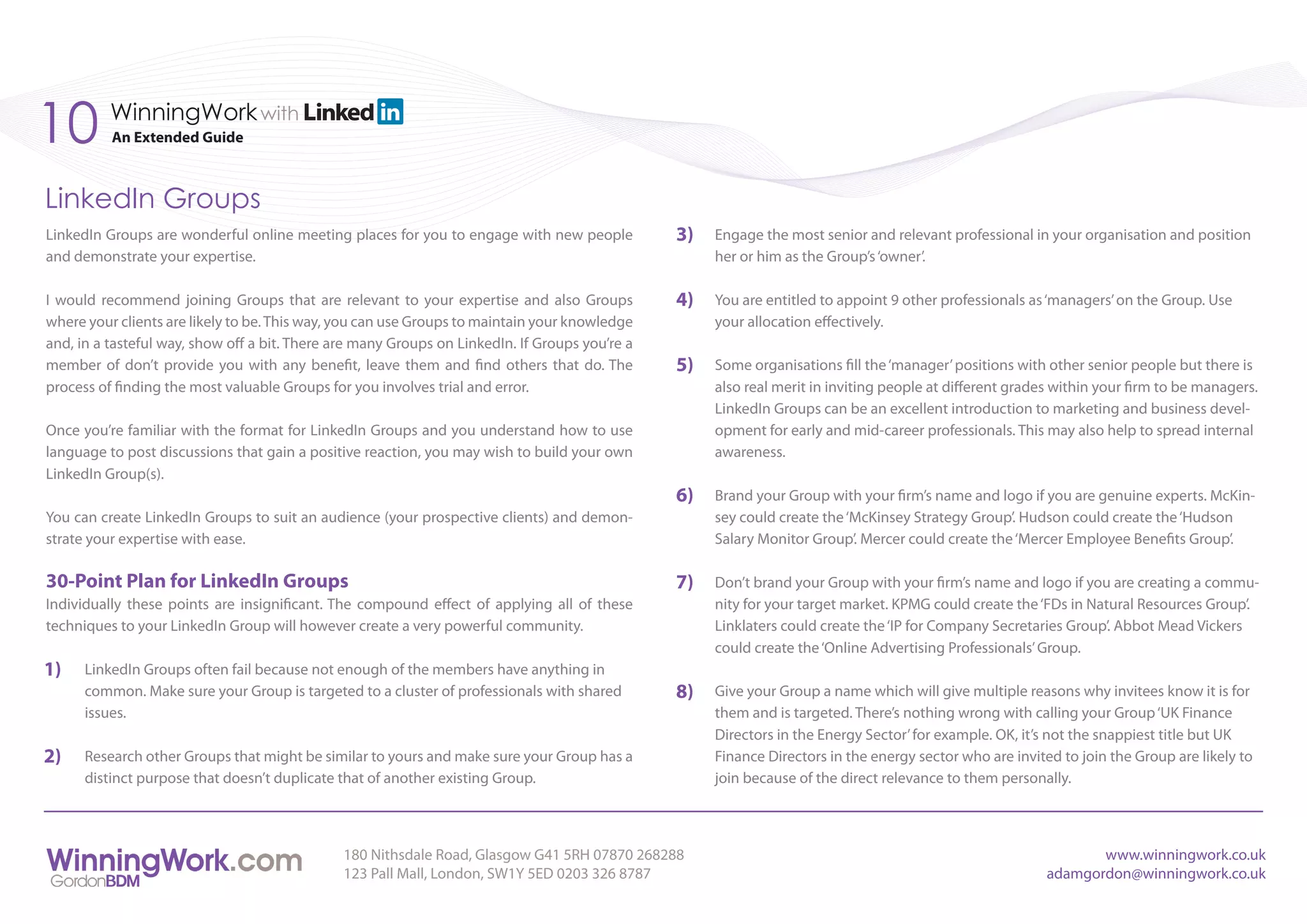 10        WinningWork with
          An Extended Guide



LinkedIn Groups
LinkedIn Groups are wonderful online meeting places for you to engage with new people           3)   Engage the most senior and relevant professional in your organisation and position
and demonstrate your expertise.                                                                      her or him as the Group’s ‘owner’.

I would recommend joining Groups that are relevant to your expertise and also Groups            4)   You are entitled to appoint 9 other professionals as ‘managers’ on the Group. Use
where your clients are likely to be. This way, you can use Groups to maintain your knowledge         your allocation effectively.
and, in a tasteful way, show off a bit. There are many Groups on LinkedIn. If Groups you’re a
member of don’t provide you with any benefit, leave them and find others that do. The           5)   Some organisations fill the ‘manager’ positions with other senior people but there is
process of finding the most valuable Groups for you involves trial and error.                        also real merit in inviting people at different grades within your firm to be managers.
                                                                                                     LinkedIn Groups can be an excellent introduction to marketing and business devel-
Once you’re familiar with the format for LinkedIn Groups and you understand how to use               opment for early and mid-career professionals. This may also help to spread internal
language to post discussions that gain a positive reaction, you may wish to build your own           awareness.
LinkedIn Group(s).
                                                                                                6)   Brand your Group with your firm’s name and logo if you are genuine experts. McKin-
You can create LinkedIn Groups to suit an audience (your prospective clients) and demon-             sey could create the ‘McKinsey Strategy Group’. Hudson could create the ‘Hudson
strate your expertise with ease.                                                                     Salary Monitor Group’. Mercer could create the ‘Mercer Employee Benefits Group’.

30-Point Plan for LinkedIn Groups                                                               7)   Don’t brand your Group with your firm’s name and logo if you are creating a commu-
Individually these points are insignificant. The compound effect of applying all of these            nity for your target market. KPMG could create the ‘FDs in Natural Resources Group’.
techniques to your LinkedIn Group will however create a very powerful community.                     Linklaters could create the ‘IP for Company Secretaries Group’. Abbot Mead Vickers
                                                                                                     could create the ‘Online Advertising Professionals’ Group.
1)    LinkedIn Groups often fail because not enough of the members have anything in
      common. Make sure your Group is targeted to a cluster of professionals with shared        8)   Give your Group a name which will give multiple reasons why invitees know it is for
      issues.                                                                                        them and is targeted. There’s nothing wrong with calling your Group ‘UK Finance
                                                                                                     Directors in the Energy Sector’ for example. OK, it’s not the snappiest title but UK
2)    Research other Groups that might be similar to yours and make sure your Group has a            Finance Directors in the energy sector who are invited to join the Group are likely to
      distinct purpose that doesn’t duplicate that of another existing Group.                        join because of the direct relevance to them personally.



                                               180 Nithsdale Road, Glasgow G41 5RH 07870 268288                                                                  www.winningwork.co.uk
                                               123 Pall Mall, London, SW1Y 5ED 0203 326 8787                                                              adamgordon@winningwork.co.uk
 
