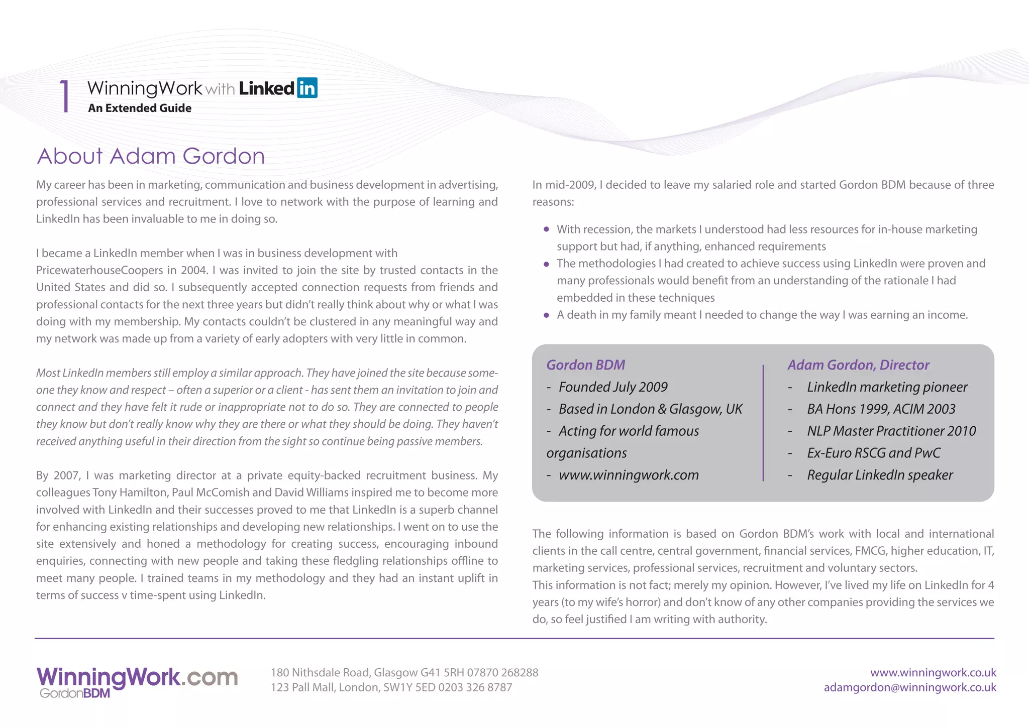 1      WinningWork with
           An Extended Guide



About Adam Gordon
My career has been in marketing, communication and business development in advertising,              In mid-2009, I decided to leave my salaried role and started Gordon BDM because of three
professional services and recruitment. I love to network with the purpose of learning and            reasons:
LinkedIn has been invaluable to me in doing so.
                                                                                                          With recession, the markets I understood had less resources for in-house marketing
                                                                                                          support but had, if anything, enhanced requirements
I became a LinkedIn member when I was in business development with
                                                                                                          The methodologies I had created to achieve success using LinkedIn were proven and
PricewaterhouseCoopers in 2004. I was invited to join the site by trusted contacts in the
                                                                                                          many professionals would benefit from an understanding of the rationale I had
United States and did so. I subsequently accepted connection requests from friends and
                                                                                                          embedded in these techniques
professional contacts for the next three years but didn’t really think about why or what I was
                                                                                                          A death in my family meant I needed to change the way I was earning an income.
doing with my membership. My contacts couldn’t be clustered in any meaningful way and
my network was made up from a variety of early adopters with very little in common.

Most LinkedIn members still employ a similar approach. They have joined the site because some-
                                                                                                       Gordon BDM                                        Adam Gordon, Director
one they know and respect – often a superior or a client - has sent them an invitation to join and     - Founded July 2009                               - LinkedIn marketing pioneer
connect and they have felt it rude or inappropriate not to do so. They are connected to people         - Based in London & Glasgow, UK                   - BA Hons 1999, ACIM 2003
they know but don’t really know why they are there or what they should be doing. They haven’t
                                                                                                       - Acting for world famous                         - NLP Master Practitioner 2010
received anything useful in their direction from the sight so continue being passive members.
                                                                                                       organisations                                     - Ex-Euro RSCG and PwC
By 2007, I was marketing director at a private equity-backed recruitment business. My                  - www.winningwork.com                             - Regular LinkedIn speaker
colleagues Tony Hamilton, Paul McComish and David Williams inspired me to become more
involved with LinkedIn and their successes proved to me that LinkedIn is a superb channel
for enhancing existing relationships and developing new relationships. I went on to use the
                                                                                                     The following information is based on Gordon BDM’s work with local and international
site extensively and honed a methodology for creating success, encouraging inbound
                                                                                                     clients in the call centre, central government, financial services, FMCG, higher education, IT,
enquiries, connecting with new people and taking these fledgling relationships offline to
                                                                                                     marketing services, professional services, recruitment and voluntary sectors.
meet many people. I trained teams in my methodology and they had an instant uplift in
                                                                                                     This information is not fact; merely my opinion. However, I’ve lived my life on LinkedIn for 4
terms of success v time-spent using LinkedIn.
                                                                                                     years (to my wife’s horror) and don’t know of any other companies providing the services we
                                                                                                     do, so feel justified I am writing with authority.



                                                 180 Nithsdale Road, Glasgow G41 5RH 07870 268288                                                                      www.winningwork.co.uk
                                                 123 Pall Mall, London, SW1Y 5ED 0203 326 8787                                                                  adamgordon@winningwork.co.uk
 