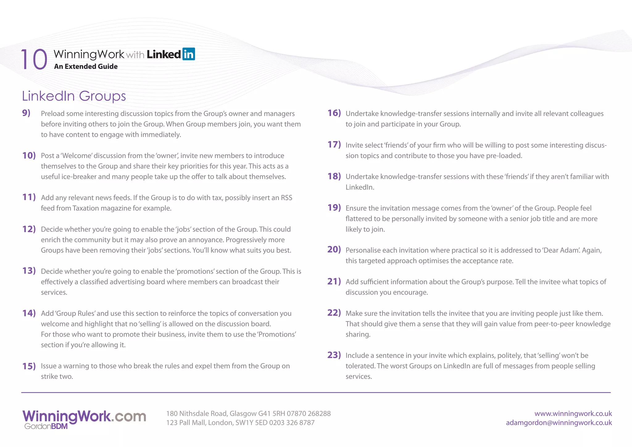 10        WinningWork with
          An Extended Guide



LinkedIn Groups
9)    Preload some interesting discussion topics from the Group’s owner and managers          16)   Undertake knowledge-transfer sessions internally and invite all relevant colleagues
      before inviting others to join the Group. When Group members join, you want them              to join and participate in your Group.
      to have content to engage with immediately.
                                                                                              17)   Invite select ‘friends’ of your firm who will be willing to post some interesting discus-
10)   Post a ‘Welcome’ discussion from the ‘owner’, invite new members to introduce                 sion topics and contribute to those you have pre-loaded.
      themselves to the Group and share their key priorities for this year. This acts as a
      useful ice-breaker and many people take up the offer to talk about themselves.          18)   Undertake knowledge-transfer sessions with these ‘friends’ if they aren’t familiar with
                                                                                                    LinkedIn.
11)   Add any relevant news feeds. If the Group is to do with tax, possibly insert an RSS
      feed from Taxation magazine for example.                                                19)   Ensure the invitation message comes from the ‘owner’ of the Group. People feel
                                                                                                    flattered to be personally invited by someone with a senior job title and are more
12)   Decide whether you’re going to enable the ‘jobs’ section of the Group. This could             likely to join.
      enrich the community but it may also prove an annoyance. Progressively more
      Groups have been removing their ‘jobs’ sections. You’ll know what suits you best.       20)   Personalise each invitation where practical so it is addressed to ‘Dear Adam’. Again,
                                                                                                    this targeted approach optimises the acceptance rate.
13)   Decide whether you’re going to enable the ‘promotions’ section of the Group. This is
      effectively a classified advertising board where members can broadcast their            21)   Add sufficient information about the Group’s purpose. Tell the invitee what topics of
      services.                                                                                     discussion you encourage.

14)   Add ‘Group Rules’ and use this section to reinforce the topics of conversation you      22)   Make sure the invitation tells the invitee that you are inviting people just like them.
      welcome and highlight that no ‘selling’ is allowed on the discussion board.                   That should give them a sense that they will gain value from peer-to-peer knowledge
      For those who want to promote their business, invite them to use the ‘Promotions’             sharing.
      section if you’re allowing it.
                                                                                              23)   Include a sentence in your invite which explains, politely, that ‘selling’ won’t be
15)   Issue a warning to those who break the rules and expel them from the Group on                 tolerated. The worst Groups on LinkedIn are full of messages from people selling
      strike two.                                                                                   services.



                                                180 Nithsdale Road, Glasgow G41 5RH 07870 268288                                                                 www.winningwork.co.uk
                                                123 Pall Mall, London, SW1Y 5ED 0203 326 8787                                                             adamgordon@winningwork.co.uk
 
