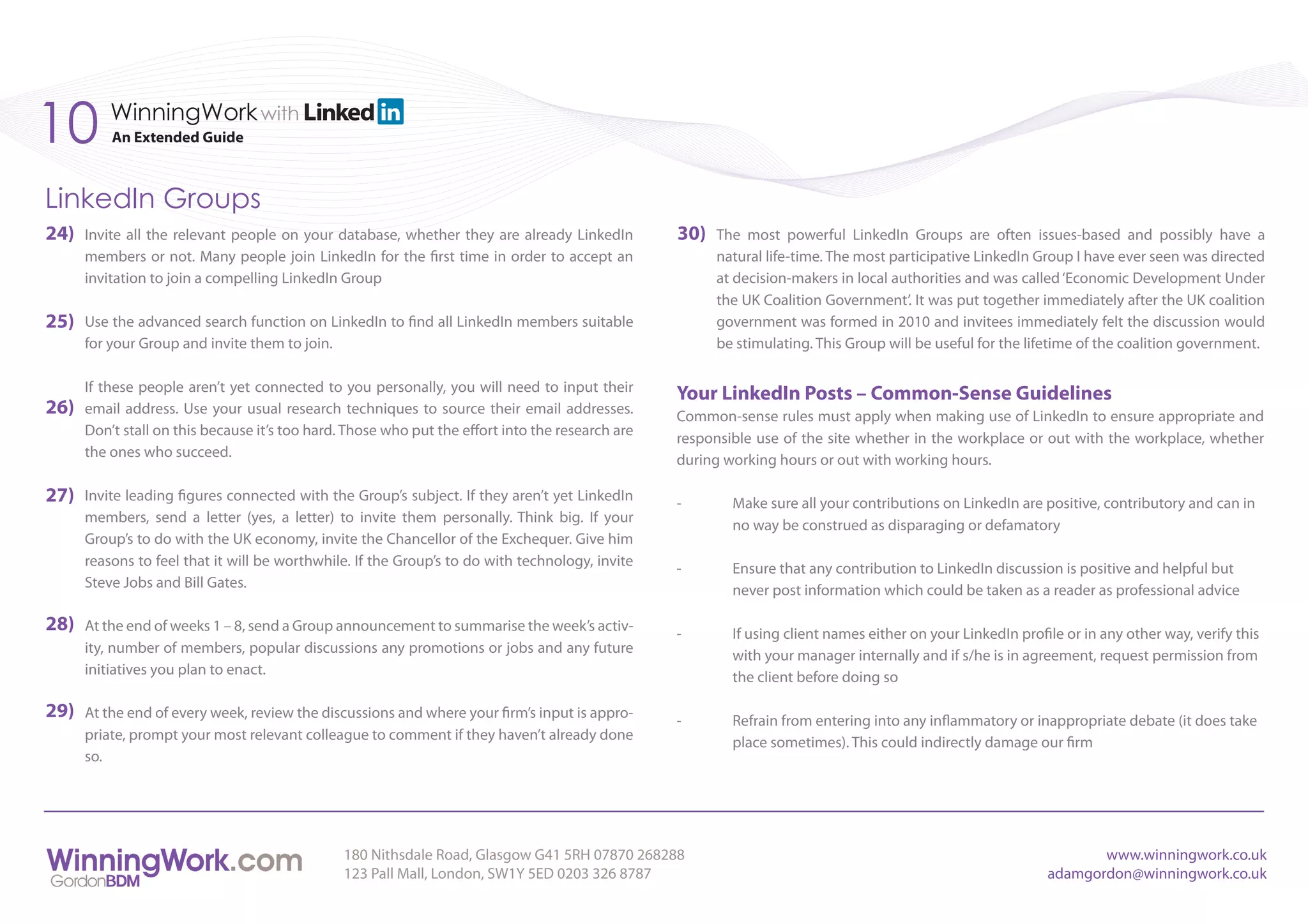 10        WinningWork with
          An Extended Guide



LinkedIn Groups
24)   Invite all the relevant people on your database, whether they are already LinkedIn          30)   The most powerful LinkedIn Groups are often issues-based and possibly have a
      members or not. Many people join LinkedIn for the first time in order to accept an                natural life-time. The most participative LinkedIn Group I have ever seen was directed
      invitation to join a compelling LinkedIn Group                                                    at decision-makers in local authorities and was called ‘Economic Development Under
                                                                                                        the UK Coalition Government’. It was put together immediately after the UK coalition
25)   Use the advanced search function on LinkedIn to find all LinkedIn members suitable                government was formed in 2010 and invitees immediately felt the discussion would
      for your Group and invite them to join.                                                           be stimulating. This Group will be useful for the lifetime of the coalition government.

      If these people aren’t yet connected to you personally, you will need to input their
                                                                                                  Your LinkedIn Posts – Common-Sense Guidelines
26)   email address. Use your usual research techniques to source their email addresses.
                                                                                                  Common-sense rules must apply when making use of LinkedIn to ensure appropriate and
      Don’t stall on this because it’s too hard. Those who put the effort into the research are
                                                                                                  responsible use of the site whether in the workplace or out with the workplace, whether
      the ones who succeed.
                                                                                                  during working hours or out with working hours.

27)   Invite leading figures connected with the Group’s subject. If they aren’t yet LinkedIn
                                                                                                  -       Make sure all your contributions on LinkedIn are positive, contributory and can in
      members, send a letter (yes, a letter) to invite them personally. Think big. If your
                                                                                                          no way be construed as disparaging or defamatory
      Group’s to do with the UK economy, invite the Chancellor of the Exchequer. Give him
      reasons to feel that it will be worthwhile. If the Group’s to do with technology, invite
                                                                                                  -       Ensure that any contribution to LinkedIn discussion is positive and helpful but
      Steve Jobs and Bill Gates.
                                                                                                          never post information which could be taken as a reader as professional advice

28)   At the end of weeks 1 – 8, send a Group announcement to summarise the week’s activ-
                                                                                                  -       If using client names either on your LinkedIn profile or in any other way, verify this
      ity, number of members, popular discussions any promotions or jobs and any future
                                                                                                          with your manager internally and if s/he is in agreement, request permission from
      initiatives you plan to enact.
                                                                                                          the client before doing so

29)   At the end of every week, review the discussions and where your firm’s input is appro-
                                                                                                  -       Refrain from entering into any inflammatory or inappropriate debate (it does take
      priate, prompt your most relevant colleague to comment if they haven’t already done
                                                                                                          place sometimes). This could indirectly damage our firm
      so.




                                                180 Nithsdale Road, Glasgow G41 5RH 07870 268288                                                                    www.winningwork.co.uk
                                                123 Pall Mall, London, SW1Y 5ED 0203 326 8787                                                                adamgordon@winningwork.co.uk
 