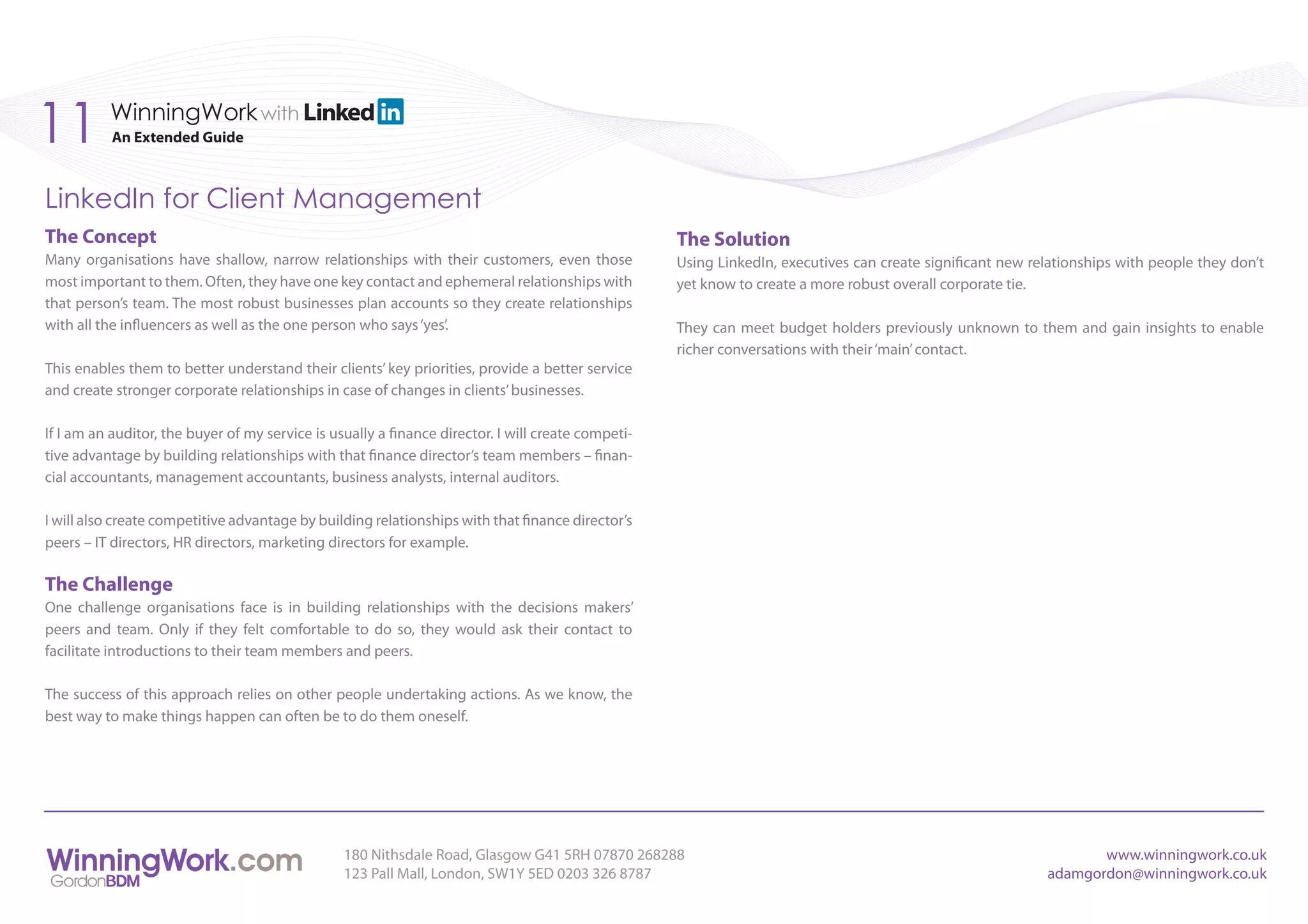 11        WinningWork with
           An Extended Guide



LinkedIn for Client Management
The Concept                                                                                         The Solution
Many organisations have shallow, narrow relationships with their customers, even those              Using LinkedIn, executives can create significant new relationships with people they don’t
most important to them. Often, they have one key contact and ephemeral relationships with           yet know to create a more robust overall corporate tie.
that person’s team. The most robust businesses plan accounts so they create relationships
with all the influencers as well as the one person who says ‘yes’.                                  They can meet budget holders previously unknown to them and gain insights to enable
                                                                                                    richer conversations with their ‘main’ contact.
This enables them to better understand their clients’ key priorities, provide a better service
and create stronger corporate relationships in case of changes in clients’ businesses.

If I am an auditor, the buyer of my service is usually a finance director. I will create competi-
tive advantage by building relationships with that finance director’s team members – finan-
cial accountants, management accountants, business analysts, internal auditors.

I will also create competitive advantage by building relationships with that finance director’s
peers – IT directors, HR directors, marketing directors for example.

The Challenge
One challenge organisations face is in building relationships with the decisions makers’
peers and team. Only if they felt comfortable to do so, they would ask their contact to
facilitate introductions to their team members and peers.

The success of this approach relies on other people undertaking actions. As we know, the
best way to make things happen can often be to do them oneself.




                                                 180 Nithsdale Road, Glasgow G41 5RH 07870 268288                                                                  www.winningwork.co.uk
                                                 123 Pall Mall, London, SW1Y 5ED 0203 326 8787                                                              adamgordon@winningwork.co.uk
 