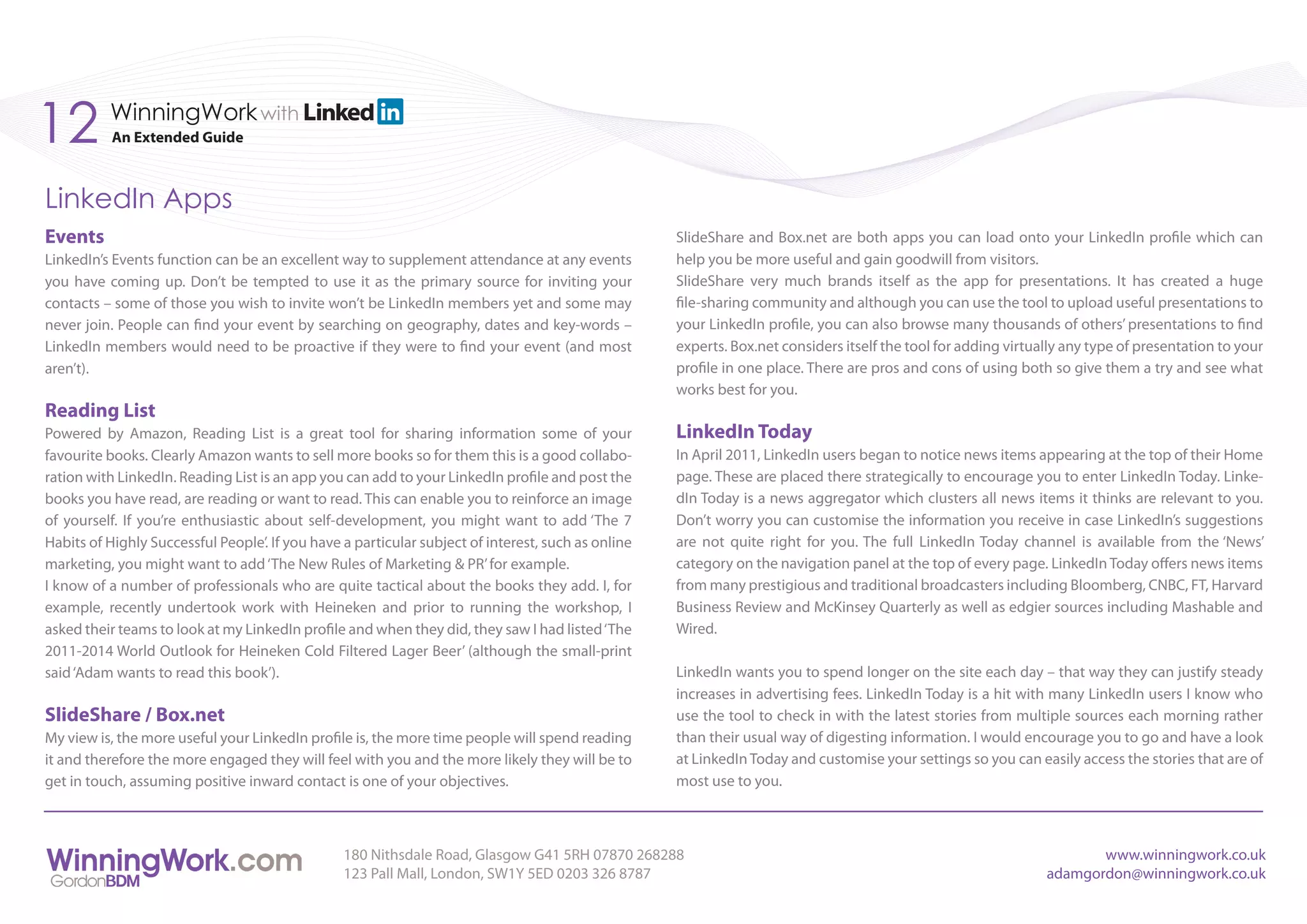 12        WinningWork with
           An Extended Guide



LinkedIn Apps
Events                                                                                              SlideShare and Box.net are both apps you can load onto your LinkedIn profile which can
LinkedIn’s Events function can be an excellent way to supplement attendance at any events           help you be more useful and gain goodwill from visitors.
you have coming up. Don’t be tempted to use it as the primary source for inviting your              SlideShare very much brands itself as the app for presentations. It has created a huge
contacts – some of those you wish to invite won’t be LinkedIn members yet and some may              file-sharing community and although you can use the tool to upload useful presentations to
never join. People can find your event by searching on geography, dates and key-words –             your LinkedIn profile, you can also browse many thousands of others’ presentations to find
LinkedIn members would need to be proactive if they were to find your event (and most               experts. Box.net considers itself the tool for adding virtually any type of presentation to your
aren’t).                                                                                            profile in one place. There are pros and cons of using both so give them a try and see what
                                                                                                    works best for you.
Reading List
Powered by Amazon, Reading List is a great tool for sharing information some of your                LinkedIn Today
favourite books. Clearly Amazon wants to sell more books so for them this is a good collabo-        In April 2011, LinkedIn users began to notice news items appearing at the top of their Home
ration with LinkedIn. Reading List is an app you can add to your LinkedIn profile and post the      page. These are placed there strategically to encourage you to enter LinkedIn Today. Linke-
books you have read, are reading or want to read. This can enable you to reinforce an image         dIn Today is a news aggregator which clusters all news items it thinks are relevant to you.
of yourself. If you’re enthusiastic about self-development, you might want to add ‘The 7            Don’t worry you can customise the information you receive in case LinkedIn’s suggestions
Habits of Highly Successful People’. If you have a particular subject of interest, such as online   are not quite right for you. The full LinkedIn Today channel is available from the ‘News’
marketing, you might want to add ‘The New Rules of Marketing & PR’ for example.                     category on the navigation panel at the top of every page. LinkedIn Today offers news items
I know of a number of professionals who are quite tactical about the books they add. I, for         from many prestigious and traditional broadcasters including Bloomberg, CNBC, FT, Harvard
example, recently undertook work with Heineken and prior to running the workshop, I                 Business Review and McKinsey Quarterly as well as edgier sources including Mashable and
asked their teams to look at my LinkedIn profile and when they did, they saw I had listed ‘The      Wired.
2011-2014 World Outlook for Heineken Cold Filtered Lager Beer’ (although the small-print
said ‘Adam wants to read this book’).                                                               LinkedIn wants you to spend longer on the site each day – that way they can justify steady
                                                                                                    increases in advertising fees. LinkedIn Today is a hit with many LinkedIn users I know who
SlideShare / Box.net                                                                                use the tool to check in with the latest stories from multiple sources each morning rather
My view is, the more useful your LinkedIn profile is, the more time people will spend reading       than their usual way of digesting information. I would encourage you to go and have a look
it and therefore the more engaged they will feel with you and the more likely they will be to       at LinkedIn Today and customise your settings so you can easily access the stories that are of
get in touch, assuming positive inward contact is one of your objectives.                           most use to you.



                                                 180 Nithsdale Road, Glasgow G41 5RH 07870 268288                                                                      www.winningwork.co.uk
                                                 123 Pall Mall, London, SW1Y 5ED 0203 326 8787                                                                  adamgordon@winningwork.co.uk
 