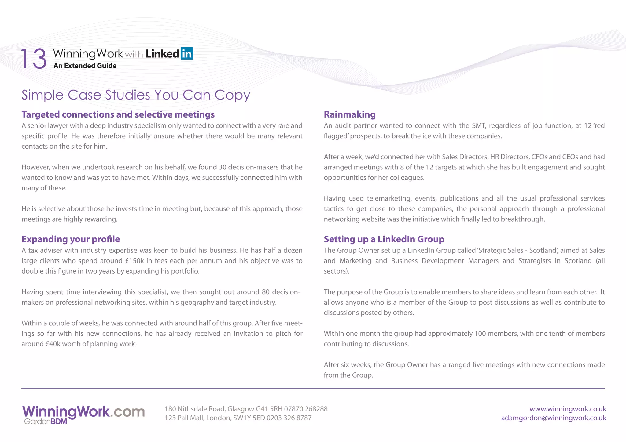 13        WinningWork with
          An Extended Guide



Simple Case Studies You Can Copy
Targeted connections and selective meetings                                                   Rainmaking
A senior lawyer with a deep industry specialism only wanted to connect with a very rare and   An audit partner wanted to connect with the SMT, regardless of job function, at 12 ‘red
specific profile. He was therefore initially unsure whether there would be many relevant      flagged’ prospects, to break the ice with these companies.
contacts on the site for him.
                                                                                              After a week, we’d connected her with Sales Directors, HR Directors, CFOs and CEOs and had
However, when we undertook research on his behalf, we found 30 decision-makers that he        arranged meetings with 8 of the 12 targets at which she has built engagement and sought
wanted to know and was yet to have met. Within days, we successfully connected him with       opportunities for her colleagues.
many of these.
                                                                                              Having used telemarketing, events, publications and all the usual professional services
He is selective about those he invests time in meeting but, because of this approach, those   tactics to get close to these companies, the personal approach through a professional
meetings are highly rewarding.                                                                networking website was the initiative which finally led to breakthrough.

Expanding your profile                                                                        Setting up a LinkedIn Group
A tax adviser with industry expertise was keen to build his business. He has half a dozen     The Group Owner set up a LinkedIn Group called ‘Strategic Sales - Scotland’, aimed at Sales
large clients who spend around £150k in fees each per annum and his objective was to          and Marketing and Business Development Managers and Strategists in Scotland (all
double this figure in two years by expanding his portfolio.                                   sectors).

Having spent time interviewing this specialist, we then sought out around 80 decision-        The purpose of the Group is to enable members to share ideas and learn from each other. It
makers on professional networking sites, within his geography and target industry.            allows anyone who is a member of the Group to post discussions as well as contribute to
                                                                                              discussions posted by others.
Within a couple of weeks, he was connected with around half of this group. After five meet-
ings so far with his new connections, he has already received an invitation to pitch for      Within one month the group had approximately 100 members, with one tenth of members
around £40k worth of planning work.                                                           contributing to discussions.

                                                                                              After six weeks, the Group Owner has arranged five meetings with new connections made
                                                                                              from the Group.



                                              180 Nithsdale Road, Glasgow G41 5RH 07870 268288                                                                www.winningwork.co.uk
                                              123 Pall Mall, London, SW1Y 5ED 0203 326 8787                                                            adamgordon@winningwork.co.uk
 