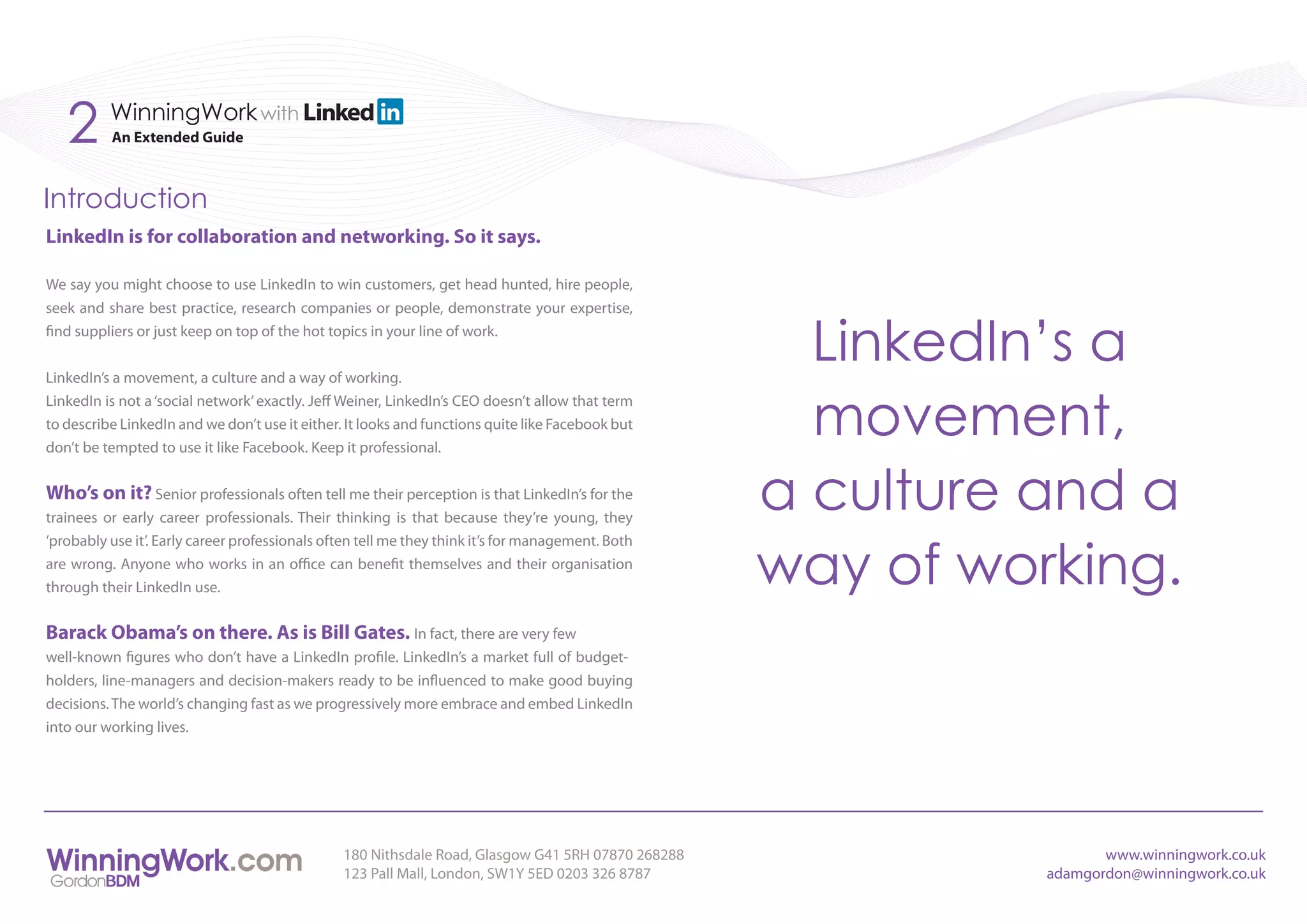 2      WinningWork with
          An Extended Guide



Introduction
LinkedIn is for collaboration and networking. So it says.

We say you might choose to use LinkedIn to win customers, get head hunted, hire people,
seek and share best practice, research companies or people, demonstrate your expertise,
find suppliers or just keep on top of the hot topics in your line of work.


LinkedIn’s a movement, a culture and a way of working.
                                                                                                     LinkedIn’s a
                                                                                                     movement,
LinkedIn is not a ‘social network’ exactly. Jeff Weiner, LinkedIn’s CEO doesn’t allow that term
to describe LinkedIn and we don’t use it either. It looks and functions quite like Facebook but
don’t be tempted to use it like Facebook. Keep it professional.


Who’s on it? Senior professionals often tell me their perception is that LinkedIn’s for the
trainees or early career professionals. Their thinking is that because they’re young, they
                                                                                                   a culture and a
                                                                                                   way of working.
‘probably use it’. Early career professionals often tell me they think it’s for management. Both
are wrong. Anyone who works in an office can benefit themselves and their organisation
through their LinkedIn use.


Barack Obama’s on there. As is Bill Gates. In fact, there are very few
well-known figures who don’t have a LinkedIn profile. LinkedIn’s a market full of budget-
holders, line-managers and decision-makers ready to be influenced to make good buying
decisions. The world’s changing fast as we progressively more embrace and embed LinkedIn
into our working lives.




                                                180 Nithsdale Road, Glasgow G41 5RH 07870 268288                    www.winningwork.co.uk
                                                123 Pall Mall, London, SW1Y 5ED 0203 326 8787                adamgordon@winningwork.co.uk
 