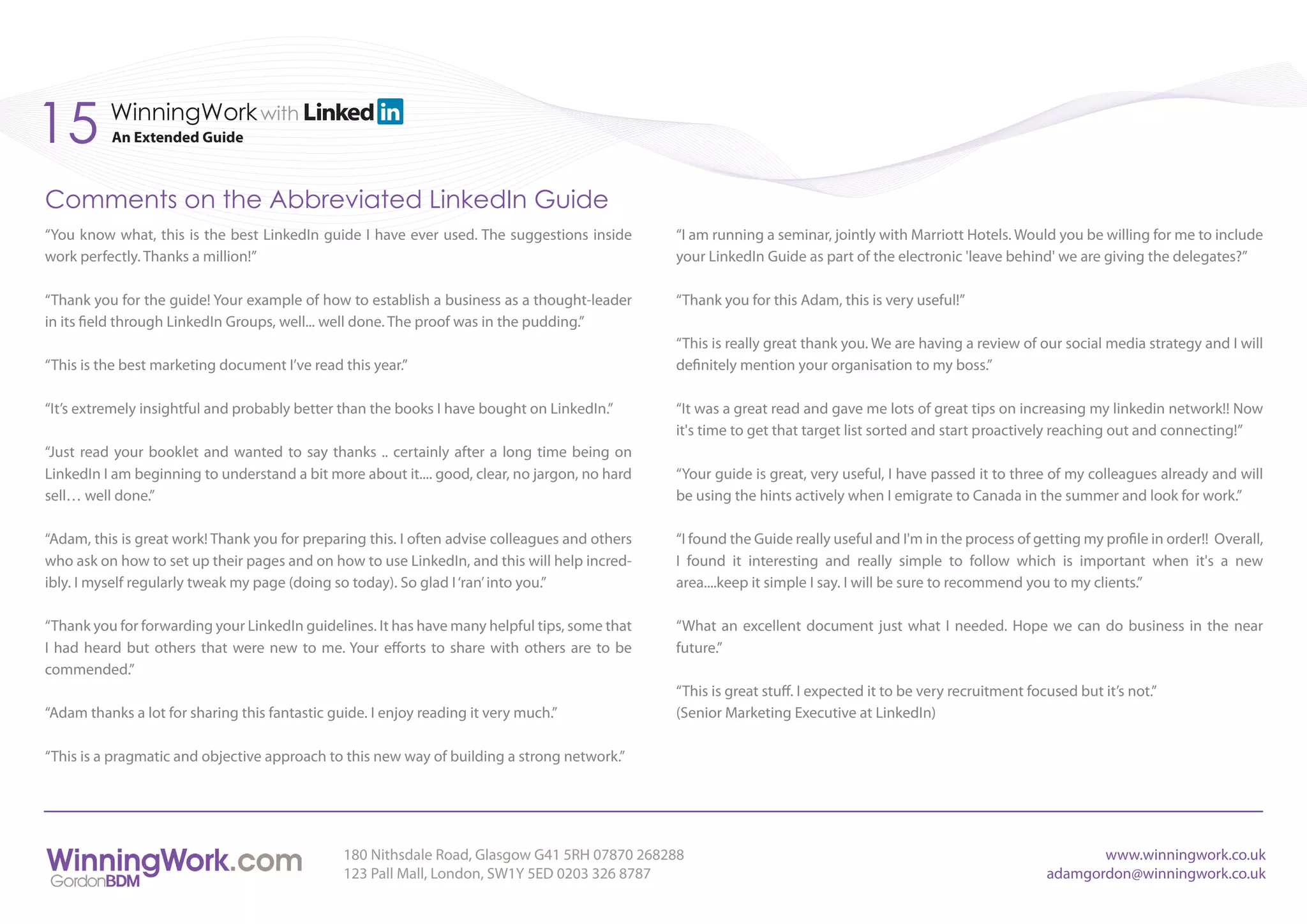 15        WinningWork with
          An Extended Guide



Comments on the Abbreviated LinkedIn Guide
“You know what, this is the best LinkedIn guide I have ever used. The suggestions inside        “I am running a seminar, jointly with Marriott Hotels. Would you be willing for me to include
work perfectly. Thanks a million!”                                                              your LinkedIn Guide as part of the electronic 'leave behind' we are giving the delegates?”

“Thank you for the guide! Your example of how to establish a business as a thought-leader       “Thank you for this Adam, this is very useful!”
in its field through LinkedIn Groups, well... well done. The proof was in the pudding.”
                                                                                                “This is really great thank you. We are having a review of our social media strategy and I will
“This is the best marketing document I’ve read this year.”                                      definitely mention your organisation to my boss.”

“It’s extremely insightful and probably better than the books I have bought on LinkedIn.”       “It was a great read and gave me lots of great tips on increasing my linkedin network!! Now
                                                                                                it's time to get that target list sorted and start proactively reaching out and connecting!”
“Just read your booklet and wanted to say thanks .. certainly after a long time being on
LinkedIn I am beginning to understand a bit more about it.... good, clear, no jargon, no hard   “Your guide is great, very useful, I have passed it to three of my colleagues already and will
sell… well done.”                                                                               be using the hints actively when I emigrate to Canada in the summer and look for work.”

“Adam, this is great work! Thank you for preparing this. I often advise colleagues and others   “I found the Guide really useful and I'm in the process of getting my profile in order!! Overall,
who ask on how to set up their pages and on how to use LinkedIn, and this will help incred-     I found it interesting and really simple to follow which is important when it's a new
ibly. I myself regularly tweak my page (doing so today). So glad I ‘ran’ into you.”             area....keep it simple I say. I will be sure to recommend you to my clients.”

“Thank you for forwarding your LinkedIn guidelines. It has have many helpful tips, some that    “What an excellent document just what I needed. Hope we can do business in the near
I had heard but others that were new to me. Your efforts to share with others are to be         future.”
commended.”
                                                                                                “This is great stuff. I expected it to be very recruitment focused but it’s not.”
“Adam thanks a lot for sharing this fantastic guide. I enjoy reading it very much.”             (Senior Marketing Executive at LinkedIn)

“This is a pragmatic and objective approach to this new way of building a strong network.”




                                                180 Nithsdale Road, Glasgow G41 5RH 07870 268288                                                                     www.winningwork.co.uk
                                                123 Pall Mall, London, SW1Y 5ED 0203 326 8787                                                                 adamgordon@winningwork.co.uk
 