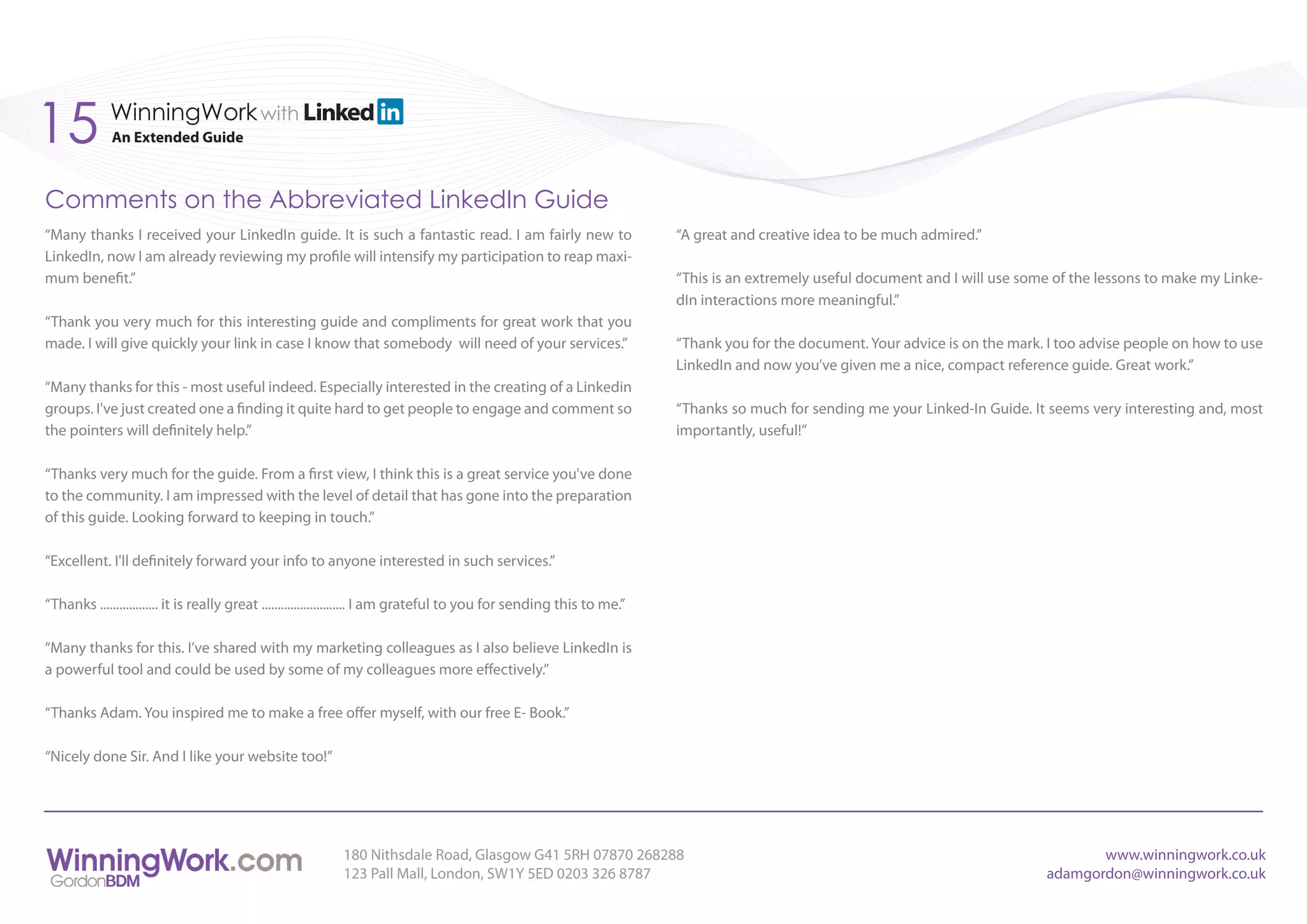 15           WinningWork with
             An Extended Guide



Comments on the Abbreviated LinkedIn Guide
“Many thanks I received your LinkedIn guide. It is such a fantastic read. I am fairly new to                             “A great and creative idea to be much admired.”
LinkedIn, now I am already reviewing my profile will intensify my participation to reap maxi-
mum benefit.”                                                                                                            “This is an extremely useful document and I will use some of the lessons to make my Linke-
                                                                                                                         dIn interactions more meaningful.”
“Thank you very much for this interesting guide and compliments for great work that you
made. I will give quickly your link in case I know that somebody will need of your services.”                            “Thank you for the document. Your advice is on the mark. I too advise people on how to use
                                                                                                                         LinkedIn and now you’ve given me a nice, compact reference guide. Great work.”
“Many thanks for this - most useful indeed. Especially interested in the creating of a Linkedin
groups. I've just created one a finding it quite hard to get people to engage and comment so                             “Thanks so much for sending me your Linked-In Guide. It seems very interesting and, most
the pointers will definitely help.”                                                                                      importantly, useful!”

“Thanks very much for the guide. From a first view, I think this is a great service you've done
to the community. I am impressed with the level of detail that has gone into the preparation
of this guide. Looking forward to keeping in touch.”

“Excellent. I'll definitely forward your info to anyone interested in such services.”

“Thanks .................. it is really great .......................... I am grateful to you for sending this to me.”

“Many thanks for this. I’ve shared with my marketing colleagues as I also believe LinkedIn is
a powerful tool and could be used by some of my colleagues more effectively.”

“Thanks Adam. You inspired me to make a free offer myself, with our free E- Book.”

“Nicely done Sir. And I like your website too!”




                                                            180 Nithsdale Road, Glasgow G41 5RH 07870 268288                                                                            www.winningwork.co.uk
                                                            123 Pall Mall, London, SW1Y 5ED 0203 326 8787                                                                        adamgordon@winningwork.co.uk
 