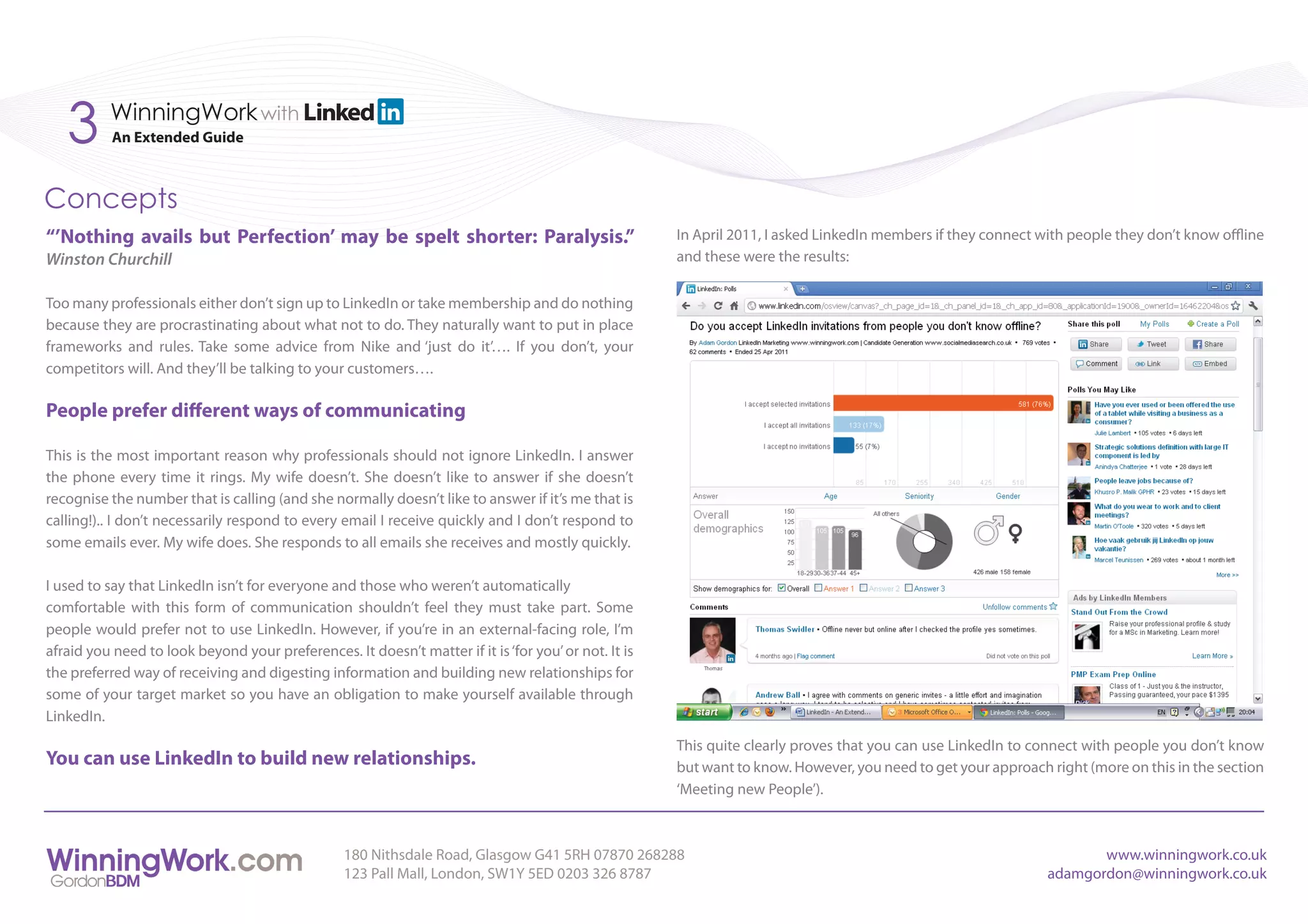 3      WinningWork with
           An Extended Guide



Concepts
“’Nothing avails but Perfection’ may be spelt shorter: Paralysis.”                                    In April 2011, I asked LinkedIn members if they connect with people they don’t know offline
Winston Churchill                                                                                     and these were the results:


Too many professionals either don’t sign up to LinkedIn or take membership and do nothing
because they are procrastinating about what not to do. They naturally want to put in place
frameworks and rules. Take some advice from Nike and ‘just do it’…. If you don’t, your
competitors will. And they’ll be talking to your customers….

People prefer different ways of communicating

This is the most important reason why professionals should not ignore LinkedIn. I answer
the phone every time it rings. My wife doesn’t. She doesn’t like to answer if she doesn’t
recognise the number that is calling (and she normally doesn’t like to answer if it’s me that is
calling!).. I don’t necessarily respond to every email I receive quickly and I don’t respond to
some emails ever. My wife does. She responds to all emails she receives and mostly quickly.

I used to say that LinkedIn isn’t for everyone and those who weren’t automatically
comfortable with this form of communication shouldn’t feel they must take part. Some
people would prefer not to use LinkedIn. However, if you’re in an external-facing role, I’m
afraid you need to look beyond your preferences. It doesn’t matter if it is ‘for you’ or not. It is
the preferred way of receiving and digesting information and building new relationships for
some of your target market so you have an obligation to make yourself available through
LinkedIn.
                                                                                                      This quite clearly proves that you can use LinkedIn to connect with people you don’t know
You can use LinkedIn to build new relationships.                                                      but want to know. However, you need to get your approach right (more on this in the section
                                                                                                      ‘Meeting new People’).



                                                  180 Nithsdale Road, Glasgow G41 5RH 07870 268288                                                                    www.winningwork.co.uk
                                                  123 Pall Mall, London, SW1Y 5ED 0203 326 8787                                                                adamgordon@winningwork.co.uk
 