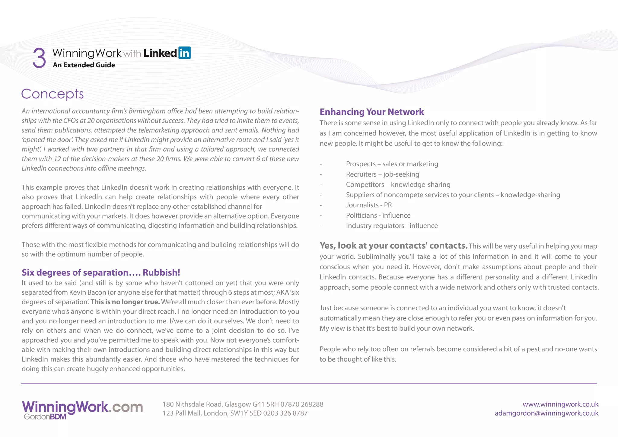 3      WinningWork with
           An Extended Guide



Concepts
An international accountancy firm’s Birmingham office had been attempting to build relation-         Enhancing Your Network
ships with the CFOs at 20 organisations without success. They had tried to invite them to events,    There is some sense in using LinkedIn only to connect with people you already know. As far
send them publications, attempted the telemarketing approach and sent emails. Nothing had            as I am concerned however, the most useful application of LinkedIn is in getting to know
‘opened the door’. They asked me if LinkedIn might provide an alternative route and I said ‘yes it
                                                                                                     new people. It might be useful to get to know the following:
might’. I worked with two partners in that firm and using a tailored approach, we connected
them with 12 of the decision-makers at these 20 firms. We were able to convert 6 of these new
                                                                                                     -       Prospects – sales or marketing
LinkedIn connections into offline meetings.
                                                                                                     -       Recruiters – job-seeking
This example proves that LinkedIn doesn’t work in creating relationships with everyone. It           -       Competitors – knowledge-sharing
also proves that LinkedIn can help create relationships with people where every other                -       Suppliers of noncompete services to your clients – knowledge-sharing
approach has failed. LinkedIn doesn’t replace any other established channel for                      -       Journalists - PR
communicating with your markets. It does however provide an alternative option. Everyone             -       Politicians - influence
prefers different ways of communicating, digesting information and building relationships.           -       Industry regulators - influence

Those with the most flexible methods for communicating and building relationships will do            Yes, look at your contacts' contacts. This will be very useful in helping you map
so with the optimum number of people.                                                                your world. Subliminally you'll take a lot of this information in and it will come to your
                                                                                                     conscious when you need it. However, don't make assumptions about people and their
Six degrees of separation…. Rubbish!                                                                 LinkedIn contacts. Because everyone has a different personality and a different LinkedIn
It used to be said (and still is by some who haven’t cottoned on yet) that you were only
                                                                                                     approach, some people connect with a wide network and others only with trusted contacts.
separated from Kevin Bacon (or anyone else for that matter) through 6 steps at most; AKA ‘six
degrees of separation’. This is no longer true. We’re all much closer than ever before. Mostly
everyone who’s anyone is within your direct reach. I no longer need an introduction to you           Just because someone is connected to an individual you want to know, it doesn't
and you no longer need an introduction to me. I/we can do it ourselves. We don’t need to             automatically mean they are close enough to refer you or even pass on information for you.
rely on others and when we do connect, we’ve come to a joint decision to do so. I’ve                 My view is that it’s best to build your own network.
approached you and you’ve permitted me to speak with you. Now not everyone’s comfort-
able with making their own introductions and building direct relationships in this way but           People who rely too often on referrals become considered a bit of a pest and no-one wants
LinkedIn makes this abundantly easier. And those who have mastered the techniques for                to be thought of like this.
doing this can create hugely enhanced opportunities.



                                                 180 Nithsdale Road, Glasgow G41 5RH 07870 268288                                                                   www.winningwork.co.uk
                                                 123 Pall Mall, London, SW1Y 5ED 0203 326 8787                                                               adamgordon@winningwork.co.uk
 