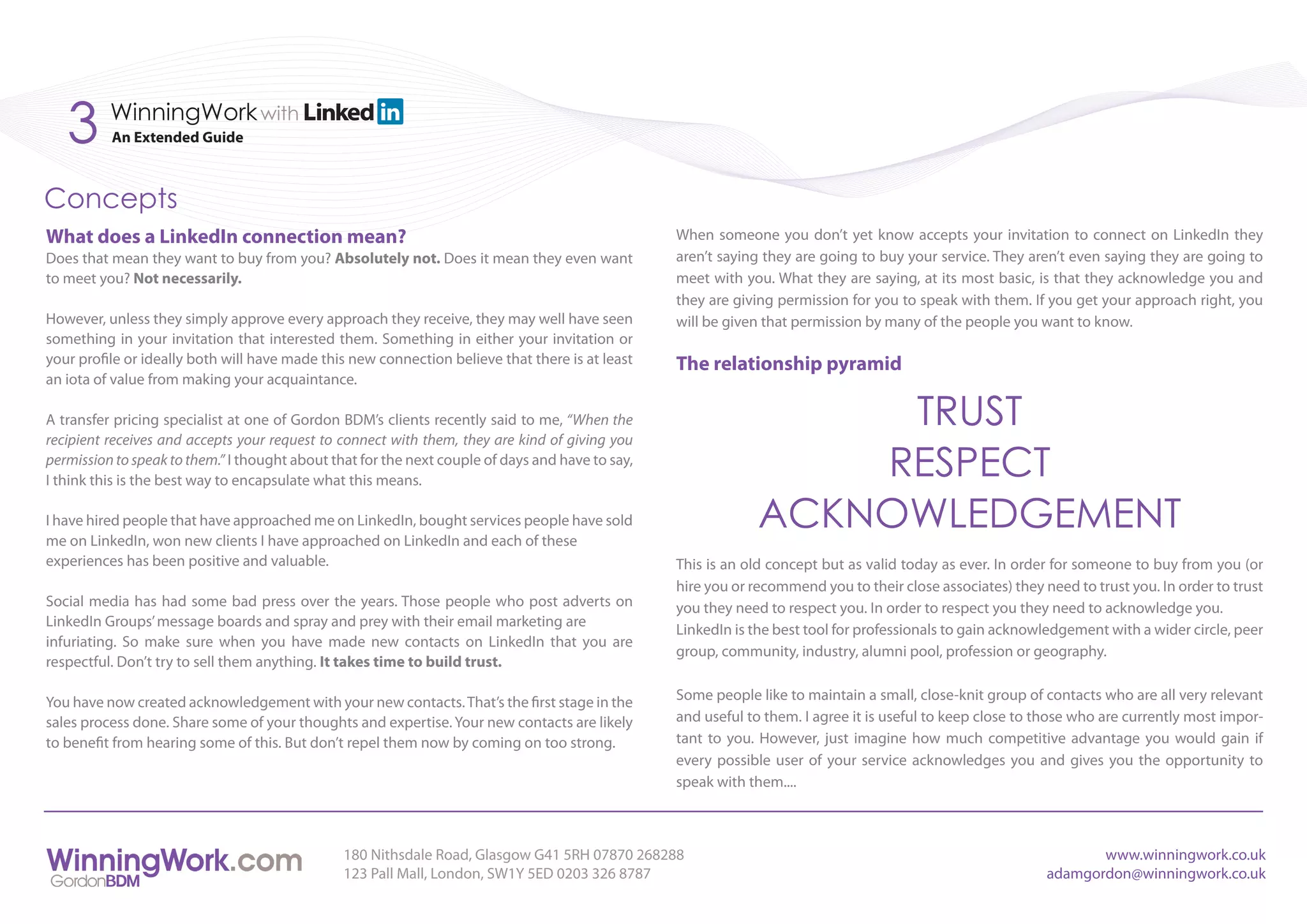 3      WinningWork with
          An Extended Guide



Concepts
What does a LinkedIn connection mean?                                                             When someone you don’t yet know accepts your invitation to connect on LinkedIn they
Does that mean they want to buy from you? Absolutely not. Does it mean they even want             aren’t saying they are going to buy your service. They aren’t even saying they are going to
to meet you? Not necessarily.                                                                     meet with you. What they are saying, at its most basic, is that they acknowledge you and
                                                                                                  they are giving permission for you to speak with them. If you get your approach right, you
However, unless they simply approve every approach they receive, they may well have seen          will be given that permission by many of the people you want to know.
something in your invitation that interested them. Something in either your invitation or
your profile or ideally both will have made this new connection believe that there is at least    The relationship pyramid
an iota of value from making your acquaintance.

A transfer pricing specialist at one of Gordon BDM’s clients recently said to me, “When the
recipient receives and accepts your request to connect with them, they are kind of giving you
                                                                                                                    TRUST
permission to speak to them.” I thought about that for the next couple of days and have to say,
I think this is the best way to encapsulate what this means.
                                                                                                                   RESPECT
I have hired people that have approached me on LinkedIn, bought services people have sold
me on LinkedIn, won new clients I have approached on LinkedIn and each of these
                                                                                                               ACKNOWLEDGEMENT
experiences has been positive and valuable.                                                       This is an old concept but as valid today as ever. In order for someone to buy from you (or
                                                                                                  hire you or recommend you to their close associates) they need to trust you. In order to trust
Social media has had some bad press over the years. Those people who post adverts on              you they need to respect you. In order to respect you they need to acknowledge you.
LinkedIn Groups’ message boards and spray and prey with their email marketing are
                                                                                                  LinkedIn is the best tool for professionals to gain acknowledgement with a wider circle, peer
infuriating. So make sure when you have made new contacts on LinkedIn that you are
                                                                                                  group, community, industry, alumni pool, profession or geography.
respectful. Don’t try to sell them anything. It takes time to build trust.

You have now created acknowledgement with your new contacts. That’s the first stage in the        Some people like to maintain a small, close-knit group of contacts who are all very relevant
sales process done. Share some of your thoughts and expertise. Your new contacts are likely       and useful to them. I agree it is useful to keep close to those who are currently most impor-
to benefit from hearing some of this. But don’t repel them now by coming on too strong.           tant to you. However, just imagine how much competitive advantage you would gain if
                                                                                                  every possible user of your service acknowledges you and gives you the opportunity to
                                                                                                  speak with them....



                                                180 Nithsdale Road, Glasgow G41 5RH 07870 268288                                                                    www.winningwork.co.uk
                                                123 Pall Mall, London, SW1Y 5ED 0203 326 8787                                                                adamgordon@winningwork.co.uk
 