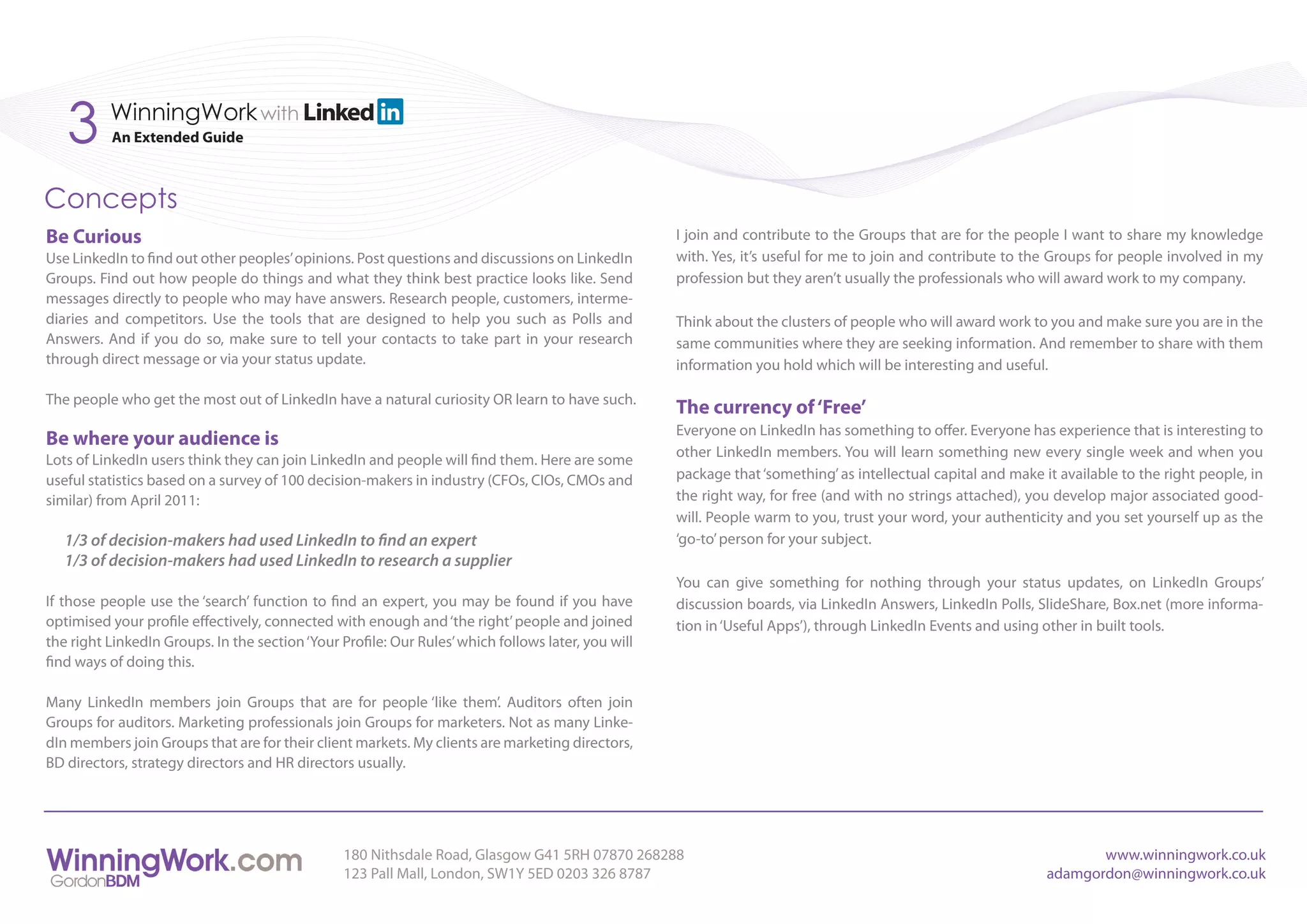 3      WinningWork with
          An Extended Guide



Concepts
Be Curious                                                                                          I join and contribute to the Groups that are for the people I want to share my knowledge
Use LinkedIn to find out other peoples’ opinions. Post questions and discussions on LinkedIn        with. Yes, it’s useful for me to join and contribute to the Groups for people involved in my
Groups. Find out how people do things and what they think best practice looks like. Send            profession but they aren’t usually the professionals who will award work to my company.
messages directly to people who may have answers. Research people, customers, interme-
diaries and competitors. Use the tools that are designed to help you such as Polls and              Think about the clusters of people who will award work to you and make sure you are in the
Answers. And if you do so, make sure to tell your contacts to take part in your research            same communities where they are seeking information. And remember to share with them
through direct message or via your status update.                                                   information you hold which will be interesting and useful.

The people who get the most out of LinkedIn have a natural curiosity OR learn to have such.
                                                                                                    The currency of ‘Free’
                                                                                                    Everyone on LinkedIn has something to offer. Everyone has experience that is interesting to
Be where your audience is
                                                                                                    other LinkedIn members. You will learn something new every single week and when you
Lots of LinkedIn users think they can join LinkedIn and people will find them. Here are some
useful statistics based on a survey of 100 decision-makers in industry (CFOs, CIOs, CMOs and        package that ‘something’ as intellectual capital and make it available to the right people, in
similar) from April 2011:                                                                           the right way, for free (and with no strings attached), you develop major associated good-
                                                                                                    will. People warm to you, trust your word, your authenticity and you set yourself up as the
   1/3 of decision-makers had used LinkedIn to find an expert                                       ‘go-to’ person for your subject.
   1/3 of decision-makers had used LinkedIn to research a supplier
                                                                                                    You can give something for nothing through your status updates, on LinkedIn Groups’
If those people use the ‘search’ function to find an expert, you may be found if you have           discussion boards, via LinkedIn Answers, LinkedIn Polls, SlideShare, Box.net (more informa-
optimised your profile effectively, connected with enough and ‘the right’ people and joined         tion in ‘Useful Apps’), through LinkedIn Events and using other in built tools.
the right LinkedIn Groups. In the section ‘Your Profile: Our Rules’ which follows later, you will
find ways of doing this.

Many LinkedIn members join Groups that are for people ‘like them’. Auditors often join
Groups for auditors. Marketing professionals join Groups for marketers. Not as many Linke-
dIn members join Groups that are for their client markets. My clients are marketing directors,
BD directors, strategy directors and HR directors usually.




                                                 180 Nithsdale Road, Glasgow G41 5RH 07870 268288                                                                     www.winningwork.co.uk
                                                 123 Pall Mall, London, SW1Y 5ED 0203 326 8787                                                                 adamgordon@winningwork.co.uk
 