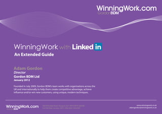 WinningWork with
An Extended Guide


Adam Gordon
Director
Gordon BDM Ltd
January 2012

Founded in July 2009, Gordon BDM’s team works with organisations across the
UK and internationally to help them create competitive advantage, achieve
influence and/or win new customers, using unique, modern techniques.




                          180 Nithsdale Road, Glasgow G41 5RH 07870 268288           www.winningwork.co.uk
                          123 Pall Mall, London, SW1Y 5ED 0203 326 8787       adamgordon@winningwork.co.uk
 