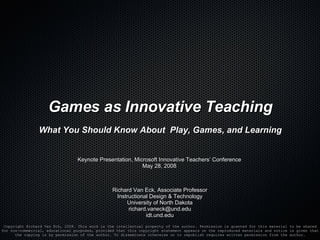 Games as Innovative Teaching What You Should Know About  Play, Games, and Learning Richard Van Eck, Associate Professor Instructional Design & Technology University of North Dakota [email_address] idt.und.edu Copyright Richard Van Eck, 2008. This work is the intellectual property of the author. Permission is granted for this material to be shared for non-commercial, educational purposes, provided that this copyright statement appears on the reproduced materials and notice is given that the copying is by permission of the author. To disseminate otherwise or to republish requires written permission from the author. Keynote Presentation, Microsoft Innovative Teachers’ Conference May 28, 2008 