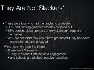 They Are Not Slackers* These were kids who had the grades to graduate 90% had passing grades when they dropped out 75% percent placed primary or only blame for dropout on themselves 70% are confident they could have graduated if they had been more challenged and engaged Why aren’t we reaching them? These are 2.0 learners They’re all about interaction & engagement, and schools are all about passive reception. * Gates Foundation Civic Enterprises study 