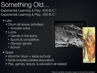 Something Old... Experiential Learning & Play, 400 B.C.* Experiential Learning & Play, 400 B.C.* Latin Otium (all leisure activities) Includes ludus Ludus Games in the arena Sports & competition Olympic games School Greek Word for otium = skole (school) Skole includes paideia (education) Play, games, leisure, & education all related * Thanks to Luca Botturi, University of Lugano, for the use of this information 