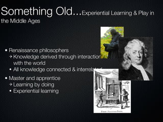 Renaissance philosophers Knowledge derived through interaction with the world All knowledge connected & interrelated Master and apprentice Learning by doing Experiential learning Something Old... Experiential Learning & Play in the Middle Ages 