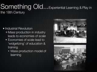 Industrial Revolution Mass production in industry leads to economies of scale Economies of scale lead to ‘widgetizing’ of education & training Mass production model of learning Something Old... Experiential Learning & Play in the 18th Century 