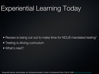 Experiential Learning Today Recess is being cut out to make time for NCLB mandated testing* Testing is driving curriculum What’s next? * Along with science, social studies, art, & physical education: Center on Educational Policy, Feb 20, 2008,  http://tinyurl.com/yumcz8 