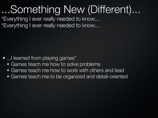 ...Something New (Different)...  “Everything I ever really needed to know... “ Everything I ever really needed to know... ...I learned from playing games” Games teach me how to solve problems Games teach me how to work with others and lead Games teach me to be organized and detail-oriented 