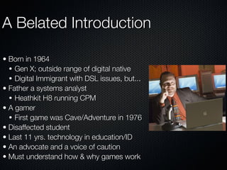 A Belated Introduction Born in 1964 Gen X; outside range of digital native Digital Immigrant with DSL issues, but... Father a systems analyst Heathkit H8 running CPM A gamer First game was Cave/Adventure in 1976 Disaffected student Last 11 yrs. technology in education/ID An advocate and a voice of caution Must understand how & why games work 