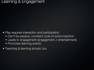 Principle One :  Games Rely on Play to Generate Cycles of Learning & Engagement Play requires interaction and participation Can’t be passive, constant cycle of action/reaction Leads to engagement (engagement ≠ entertainment) Promotes learning events Teaching & learning should, too 