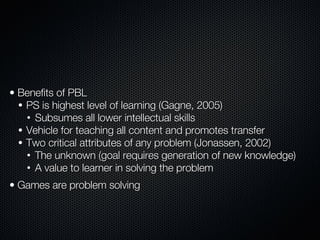 Principle Two:   Games Employ Problem-Based Learning Benefits of PBL PS is highest level of learning (Gagne, 2005) Subsumes all lower intellectual skills Vehicle for teaching all content and promotes transfer Two critical attributes of any problem (Jonassen, 2002) The unknown (goal requires generation of new knowledge) A value to learner in solving the problem Games are problem solving 