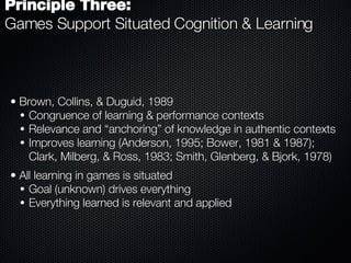 Brown, Collins, & Duguid, 1989 Congruence of learning & performance contexts Relevance and “anchoring” of knowledge in authentic contexts Improves learning (Anderson, 1995; Bower, 1981 & 1987); Clark, Milberg, & Ross, 1983; Smith, Glenberg, & Bjork, 1978) All learning in games is situated Goal (unknown) drives everything Everything learned is relevant and applied Principle Three:   Games Support Situated Cognition & Learning 