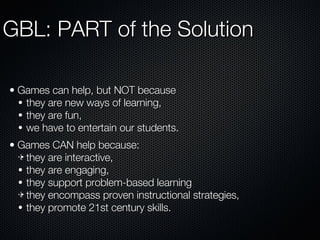 GBL: PART of the Solution Games can help, but NOT because they are new ways of learning, they are fun, we have to entertain our students. Games CAN help because: they are interactive, they are engaging, they support problem-based learning they encompass proven instructional strategies, they promote 21st century skills. 