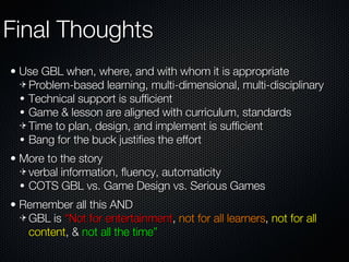Final Thoughts Use GBL when, where, and with whom it is appropriate Problem-based learning, multi-dimensional, multi-disciplinary Technical support is sufficient Game & lesson are aligned with curriculum, standards Time to plan, design, and implement is sufficient Bang for the buck justifies the effort More to the story verbal information, fluency, automaticity COTS GBL vs. Game Design vs. Serious Games Remember all this AND GBL is  “Not for entertainment ,  not for all learners ,  not for all content , &  not all the time” 