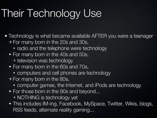 Their Technology Use Technology is what became available AFTER you were a teenager For many born in the 20s and 30s, radio and the telephone were technology For many born in the 40s and 50s, television was technology For many born in the 60s and 70s, computers and cell phones are technology For many born in the 80s, computer games, the Internet, and iPods are technology For those born in the 90s and beyond... NOTHING is technology yet This includes IM-ing, Facebook, MySpace, Twitter, Wikis, blogs, RSS feeds, alternate reality gaming... 