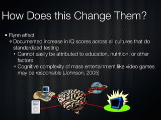 How Does this Change Them? Flynn effect Documented increase in IQ scores across all cultures that do standardized testing Cannot easily be attributed to education, nutrition, or other factors Cognitive complexity of mass entertainment like video games may be responsible (Johnson, 2005) 