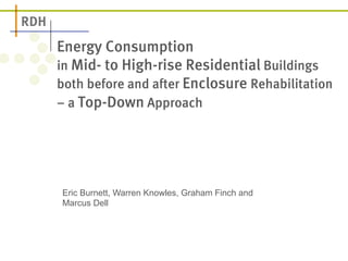 Energy Consumption 
in Mid- to High-rise Residential Buildings 
both before and after Enclosure Rehabilitation 
– a Top-Down Approach 
Eric Burnett, Warren Knowles, Graham Finch and 
Marcus Dell 
 