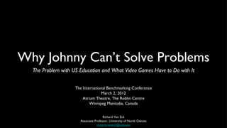 Why Johnny Can’t Solve Problems
  The Problem with US Education and What Video Games Have to Do with It


                    The International Benchmarking Conference
                                   March 2, 2012
                        Atrium Theatre, The Roblin Centre
                            Winnipeg Manitoba, Canada


                                      Richard Van Eck
                      Associate Professor, University of North Dakota
                                  richard.vaneck@und.edu
 