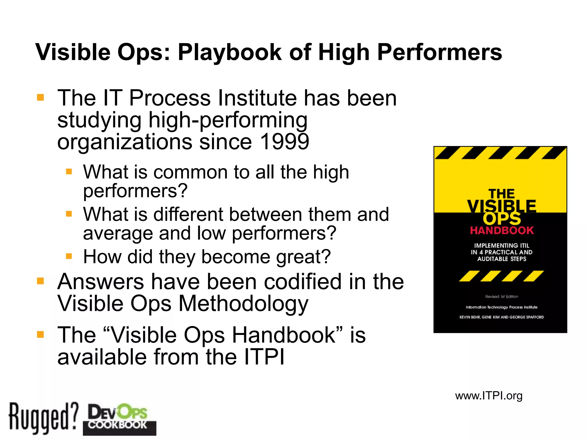 Visible Ops: Playbook of High Performers
 The IT Process Institute has been
  studying high-performing
  organizations since 1999
   What is common to all the high
    performers?
   What is different between them and
    average and low performers?
   How did they become great?
 Answers have been codified in the
  Visible Ops Methodology
 The “Visible Ops Handbook” is
  available from the ITPI
                                         www.ITPI.org
 