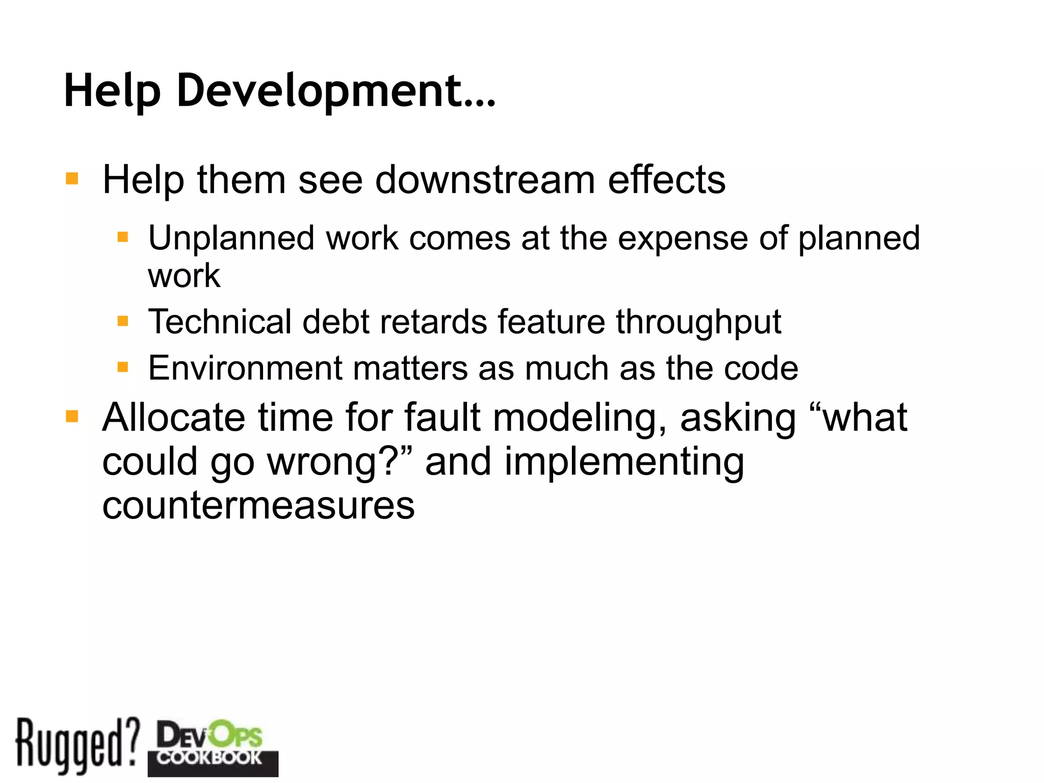 Help Development…
 Help them see downstream effects
   Unplanned work comes at the expense of planned
    work
   Technical debt retards feature throughput
   Environment matters as much as the code
 Allocate time for fault modeling, asking “what
  could go wrong?” and implementing
  countermeasures
 