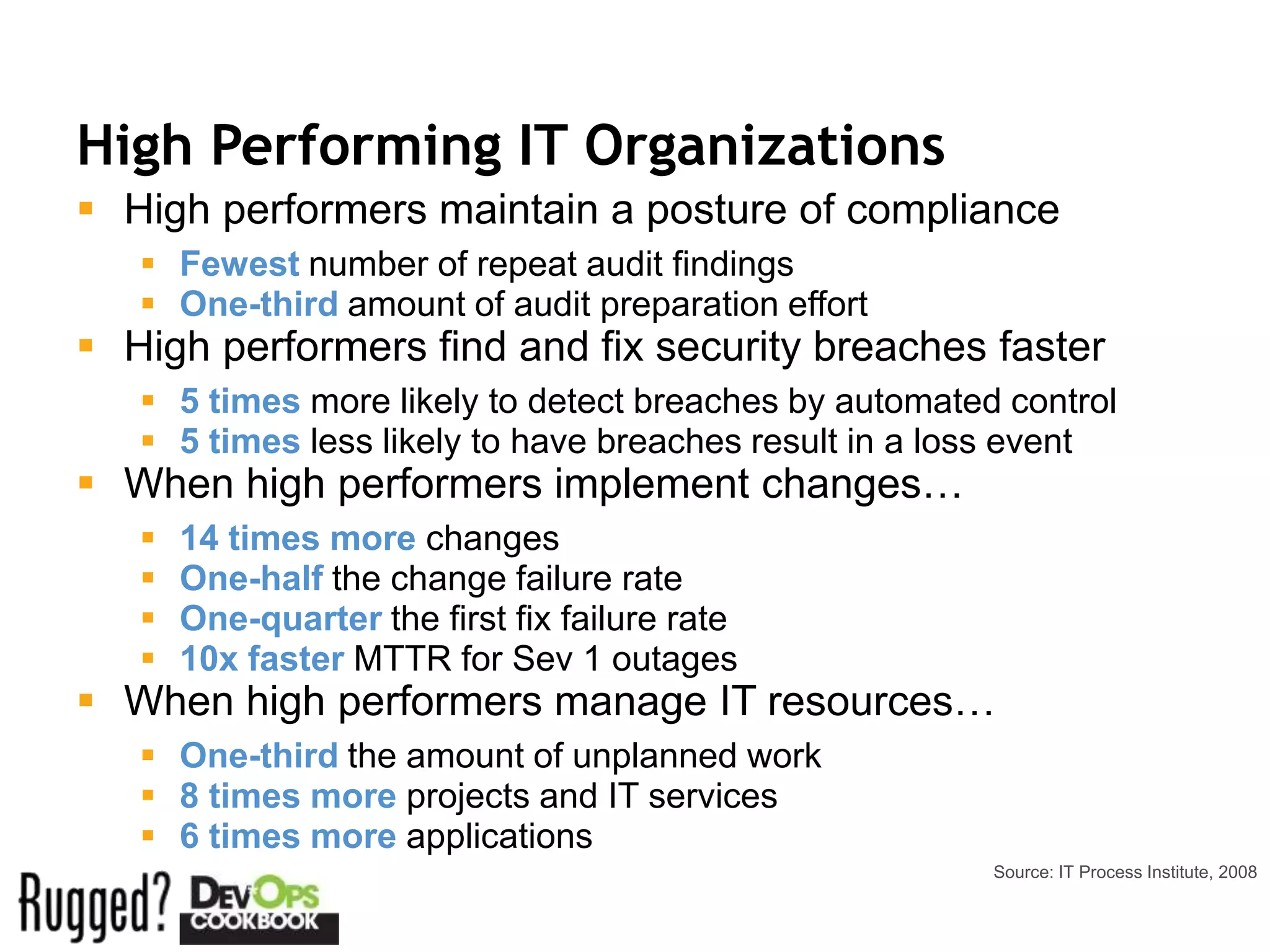 High Performing IT Organizations
 High performers maintain a posture of compliance
    Fewest number of repeat audit findings
    One-third amount of audit preparation effort
 High performers find and fix security breaches faster
    5 times more likely to detect breaches by automated control
    5 times less likely to have breaches result in a loss event
 When high performers implement changes…
      14 times more changes
      One-half the change failure rate
      One-quarter the first fix failure rate
      10x faster MTTR for Sev 1 outages
 When high performers manage IT resources…
    One-third the amount of unplanned work
    8 times more projects and IT services
    6 times more applications
                                                        Source: IT Process Institute, 2008
 